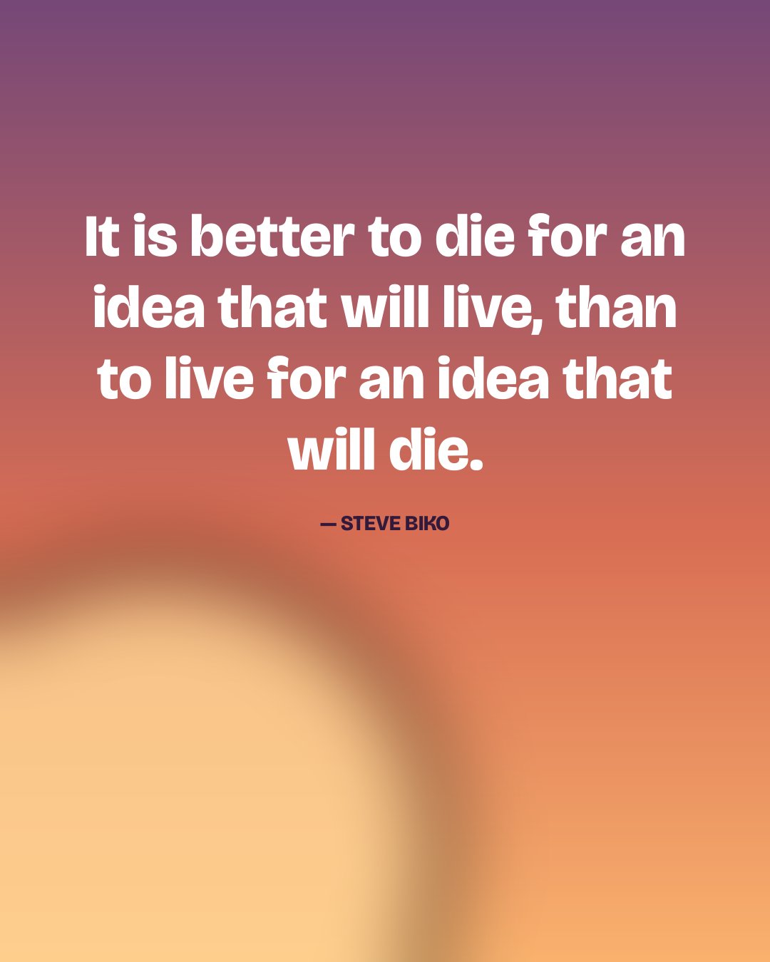 It is better to die for an idea that will live, than to live for an idea that will die. — Steve Biko