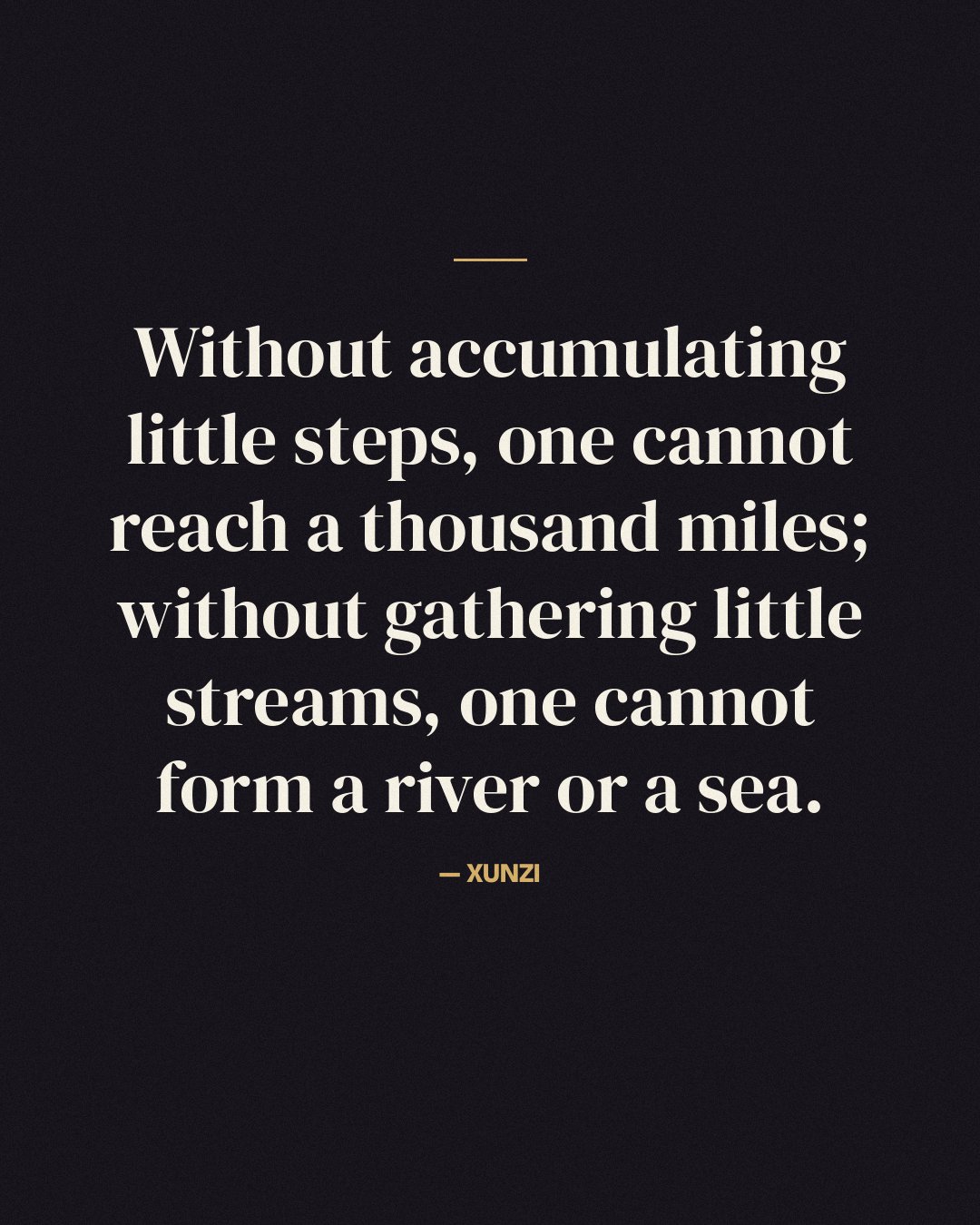 Without accumulating little steps, one cannot reach a thousand miles; without gathering little streams, one cannot form a river or a sea. — Xunzi
