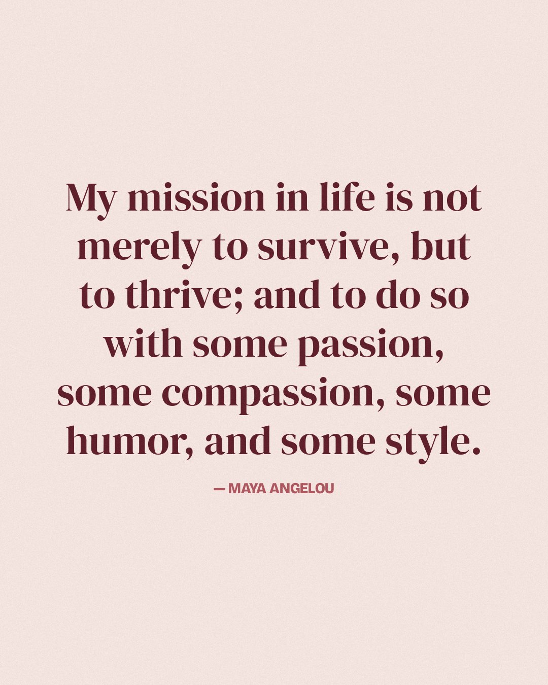 My mission in life is not merely to survive, but to thrive; and to do so with some passion, some compassion, some humor, and some style. — Maya Angelou