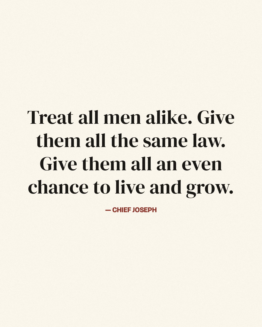 Treat all men alike. Give them all the same law. Give them all an even chance to live and grow. — Chief Joseph