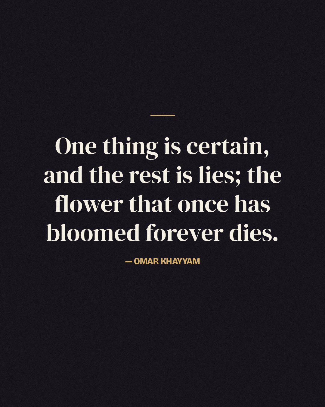 One thing is certain, and the rest is lies; the flower that once has bloomed forever dies. — Omar Khayyam
