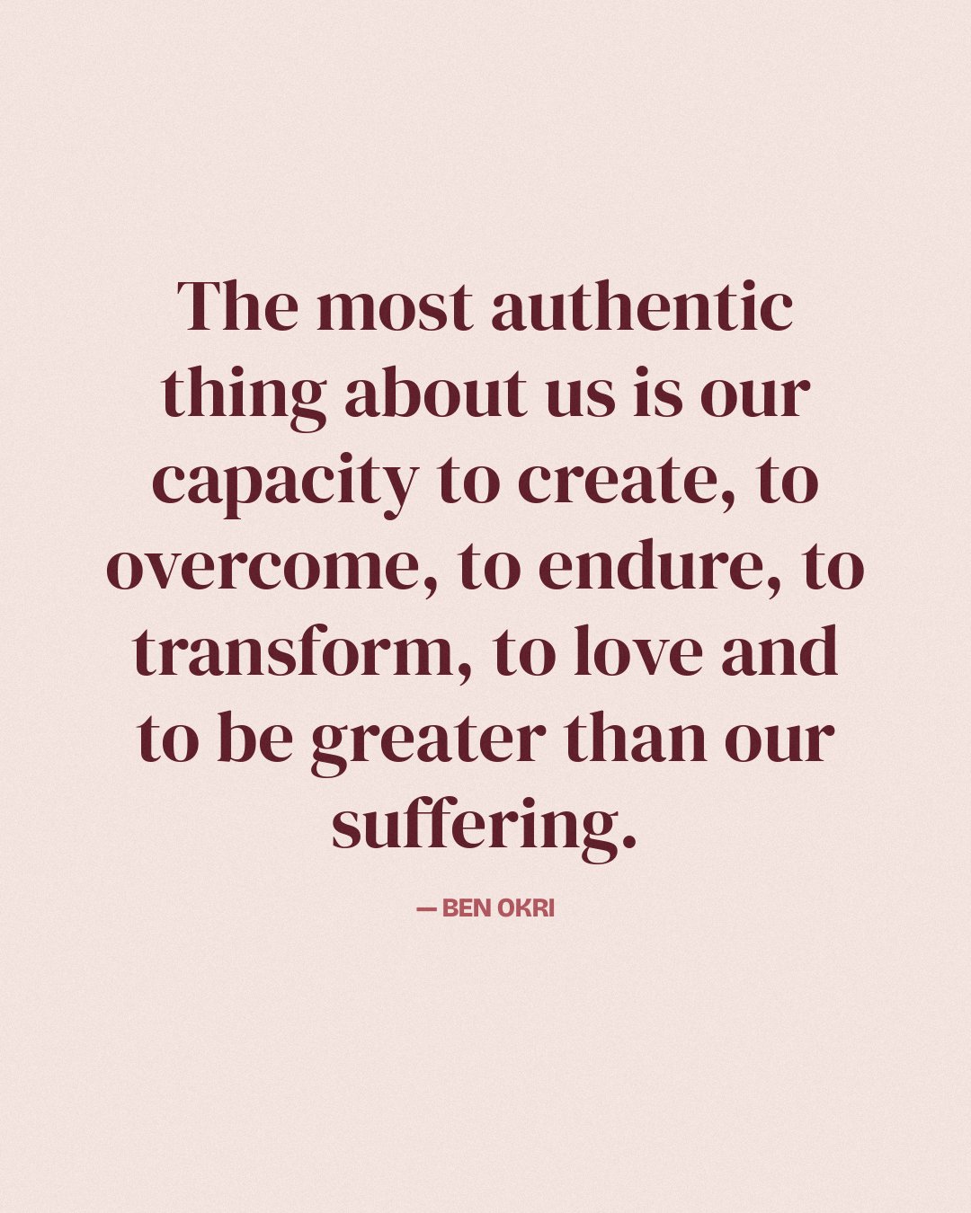 The most authentic thing about us is our capacity to create, to overcome, to endure, to transform, to love and to be greater than our suffering. — Ben Okri