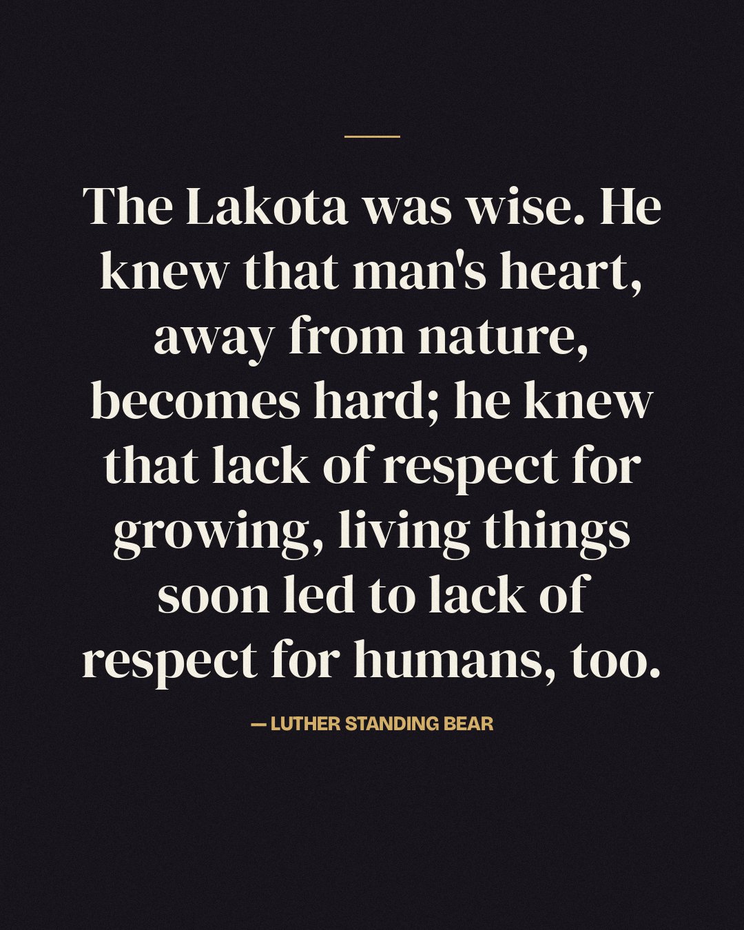 The Lakota was wise. He knew that man's heart, away from nature, becomes hard; he knew that lack of respect for growing, living things soon led to lack of respect for humans, too. — Luther Standing Bear