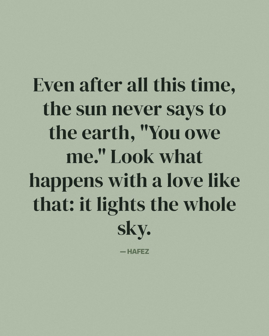 Even after all this time, the sun never says to the earth, "You owe me." Look what happens with a love like that: it lights the whole sky. — Hafez