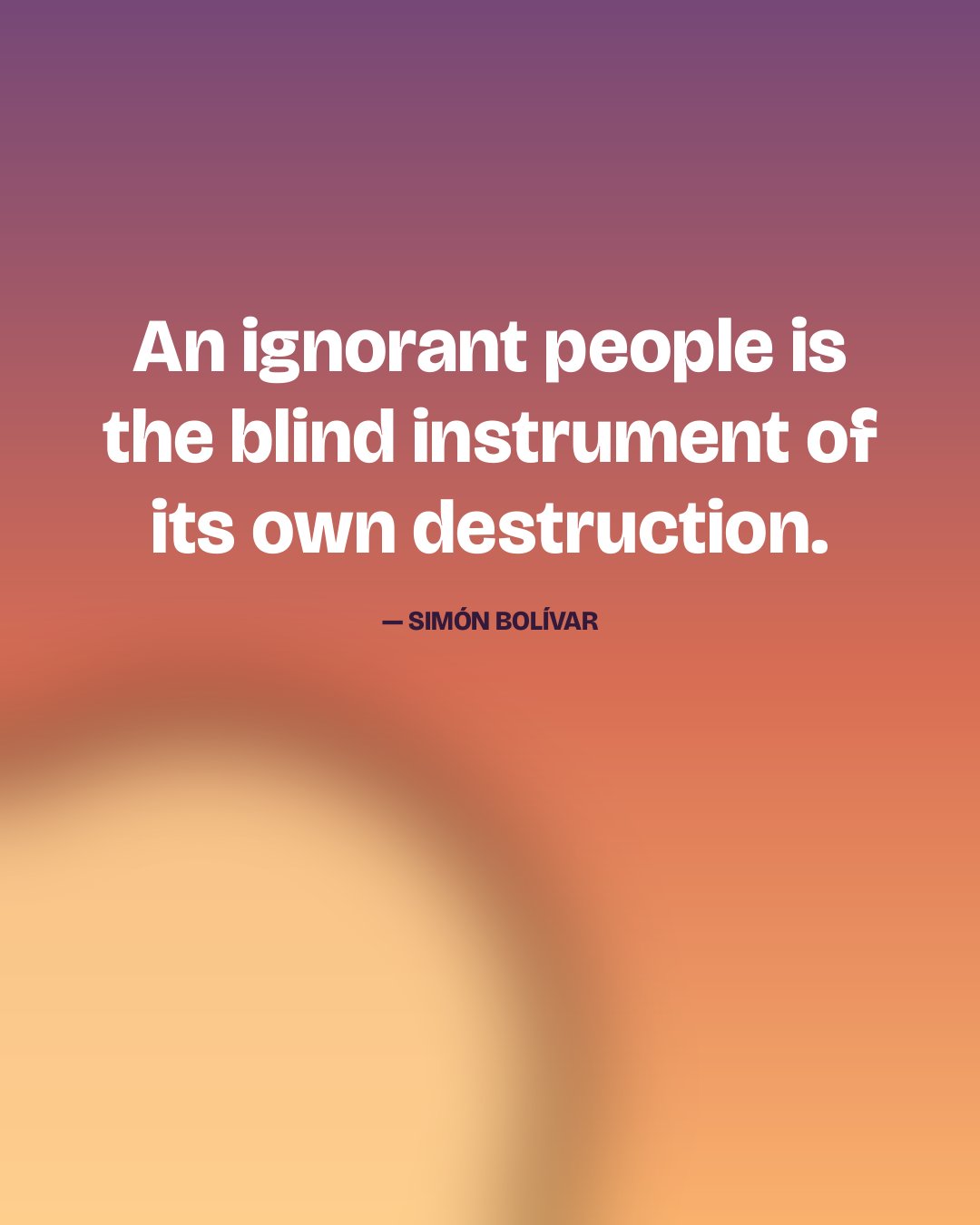 An ignorant people is the blind instrument of its own destruction. — Simón Bolívar