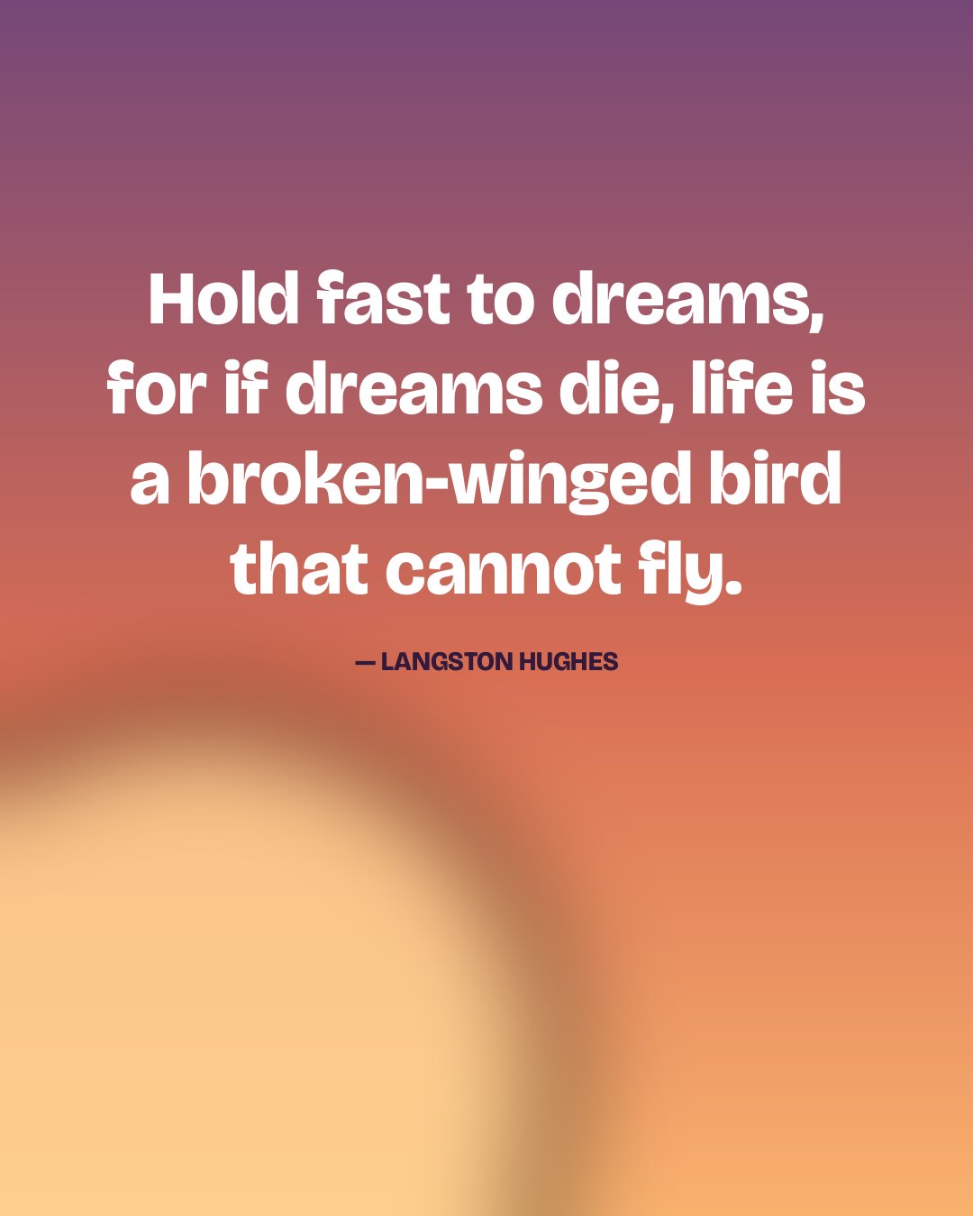 Hold fast to dreams, for if dreams die, life is a broken-winged bird that cannot fly. — Langston Hughes