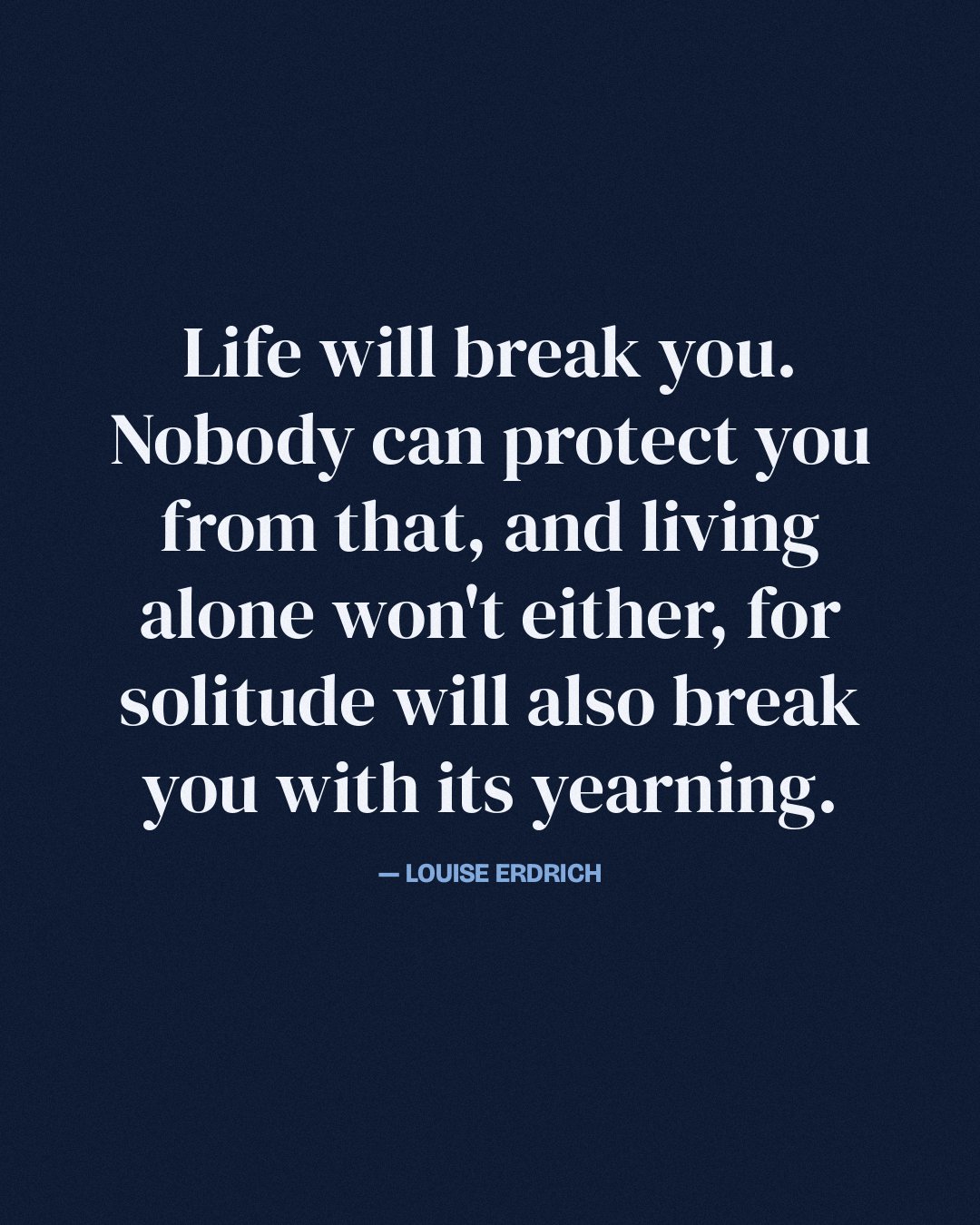 Life will break you. Nobody can protect you from that, and living alone won't either, for solitude will also break you with its yearning. — Louise Erdrich