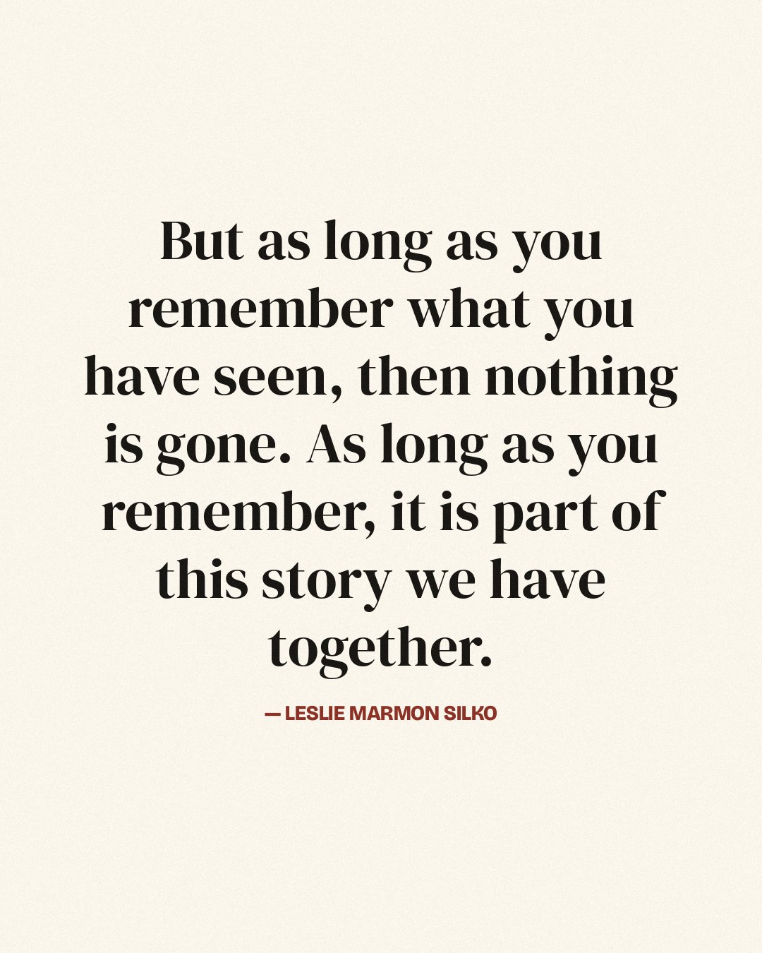 But as long as you remember what you have seen, then nothing is gone. As long as you remember, it is part of this story we have together. — Leslie Marmon Silko