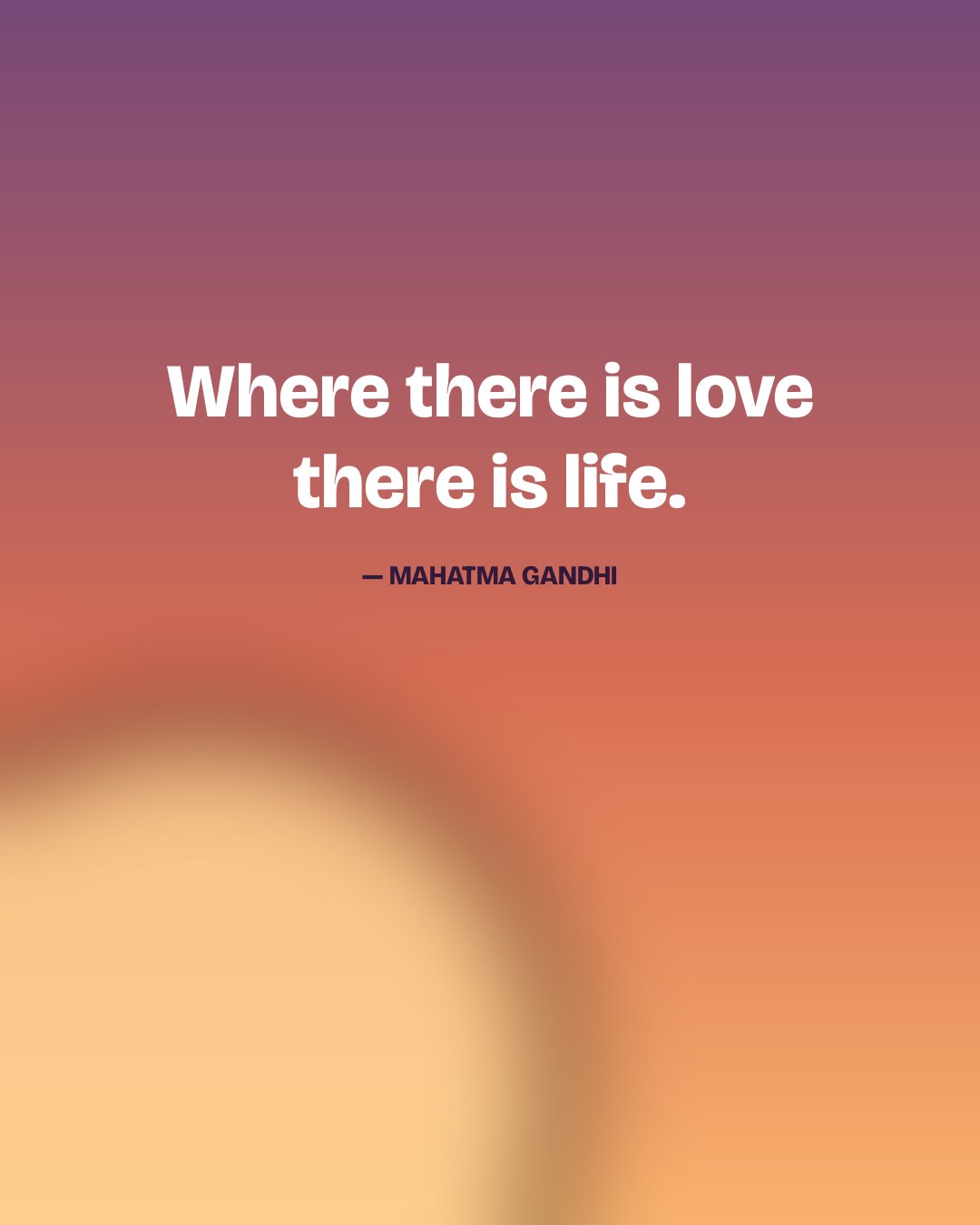 Where there is love there is life. — Mahatma Gandhi