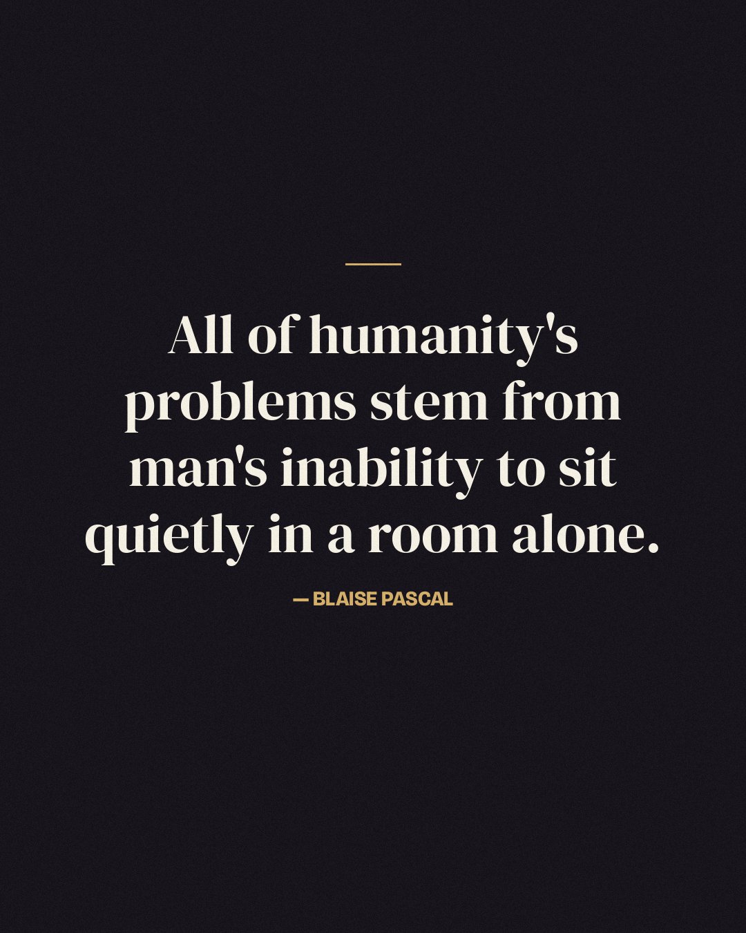 All of humanity's problems stem from man's inability to sit quietly in a room alone. — Blaise Pascal quote card