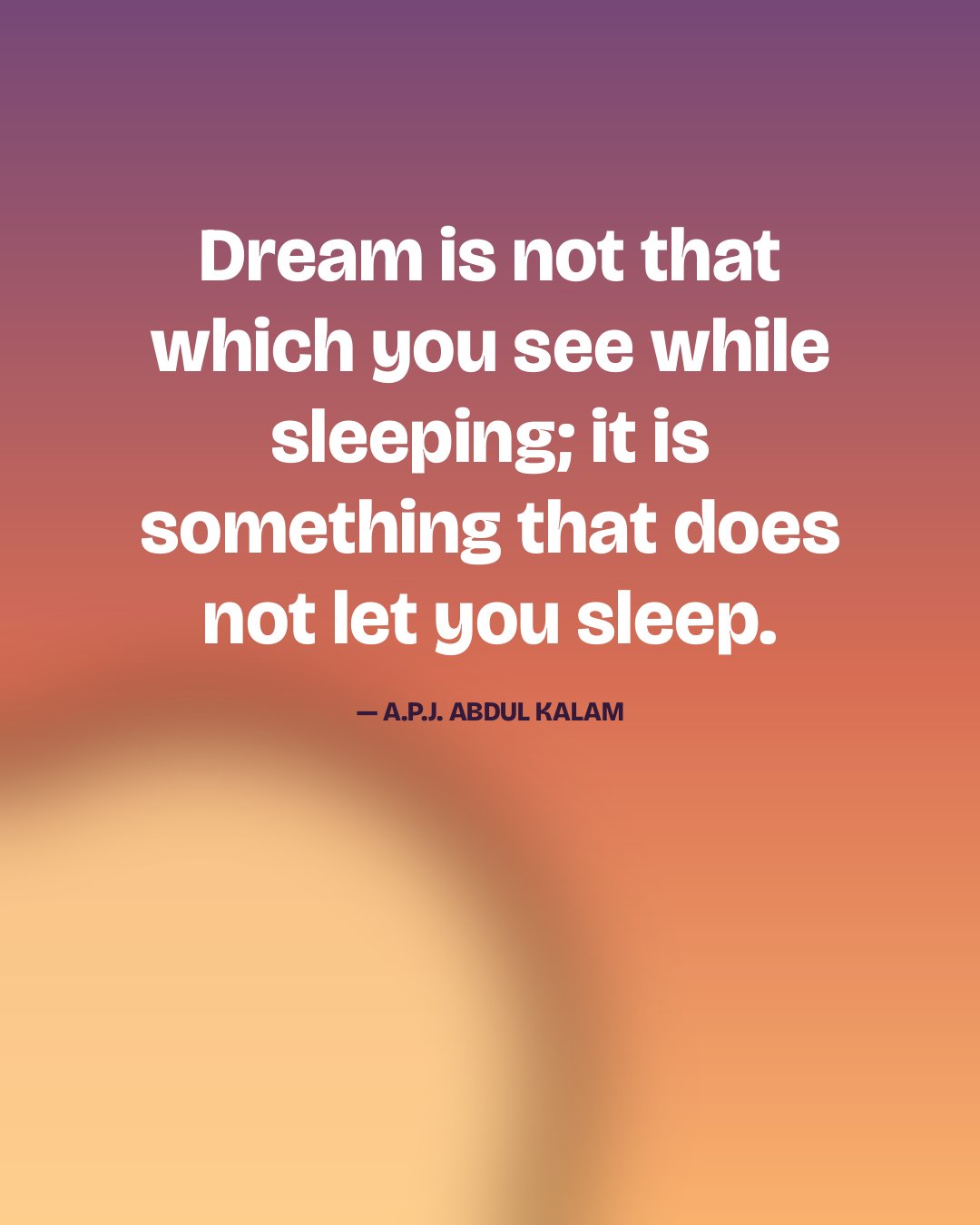 Dream is not that which you see while sleeping; it is something that does not let you sleep. — A.P.J. Abdul Kalam quote card