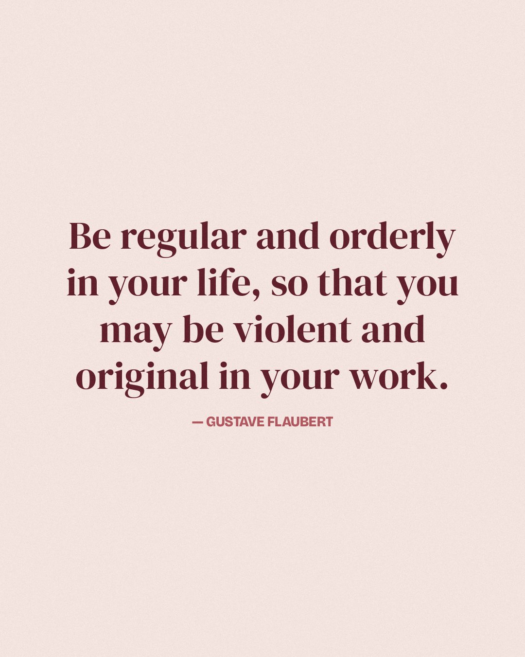 Be regular and orderly in your life, so that you may be violent and original in your work. — Gustave Flaubert