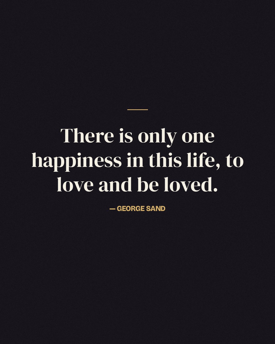 There is only one happiness in this life, to love and be loved. — George Sand