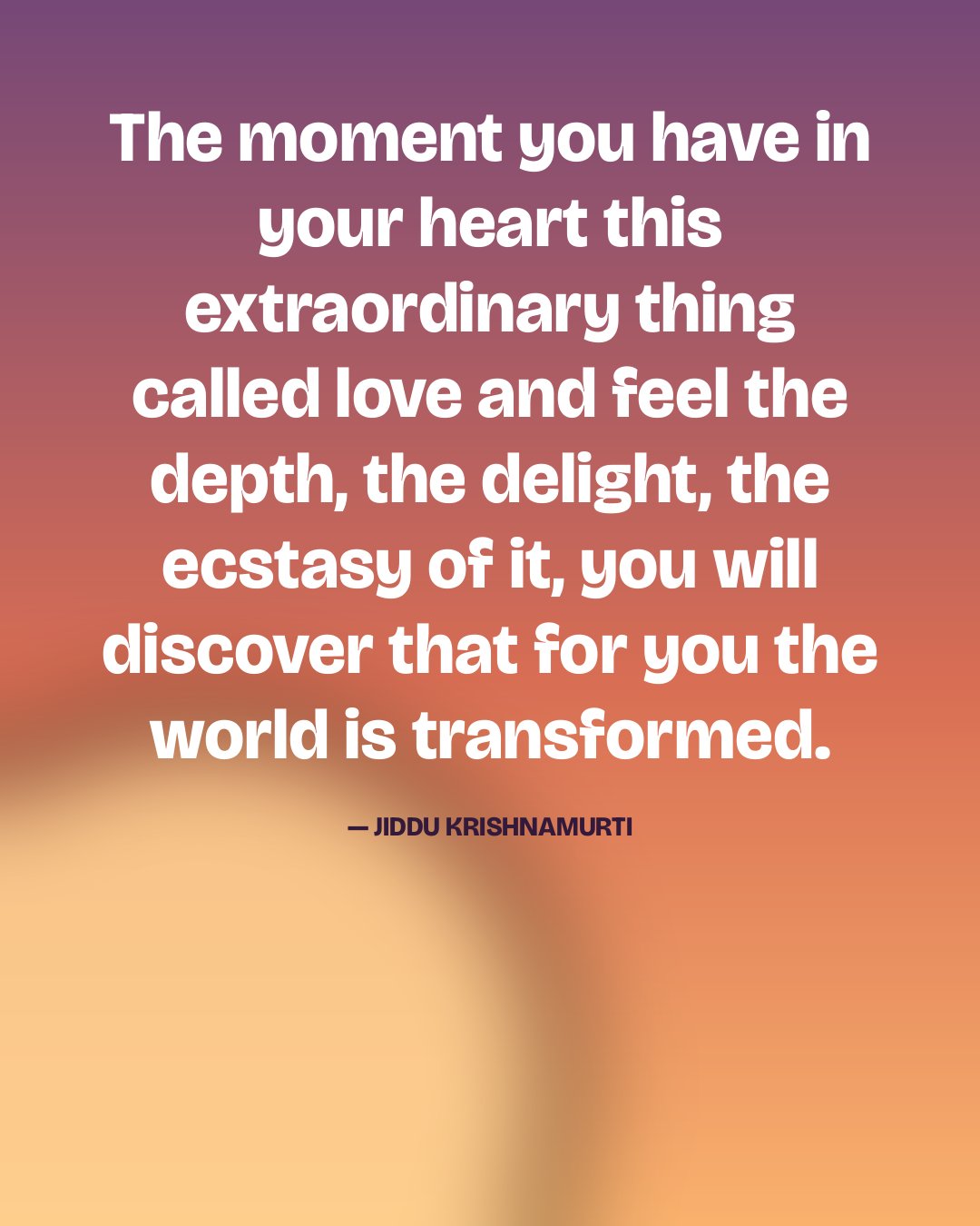 The moment you have in your heart this extraordinary thing called love and feel the depth, the delight, the ecstasy of it, you will discover that for you the world is transformed. — Jiddu Krishnamurti