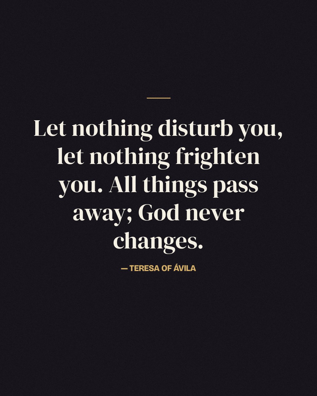 Let nothing disturb you, let nothing frighten you. All things pass away; God never changes. — Teresa of Ávila