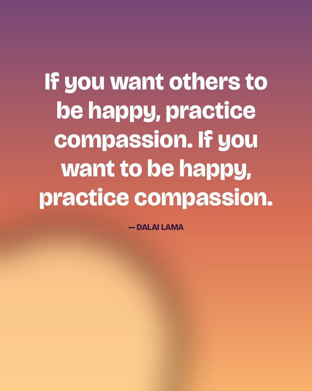If you want others to be happy, practice compassion. If you want to be happy, practice compassion. — Dalai Lama