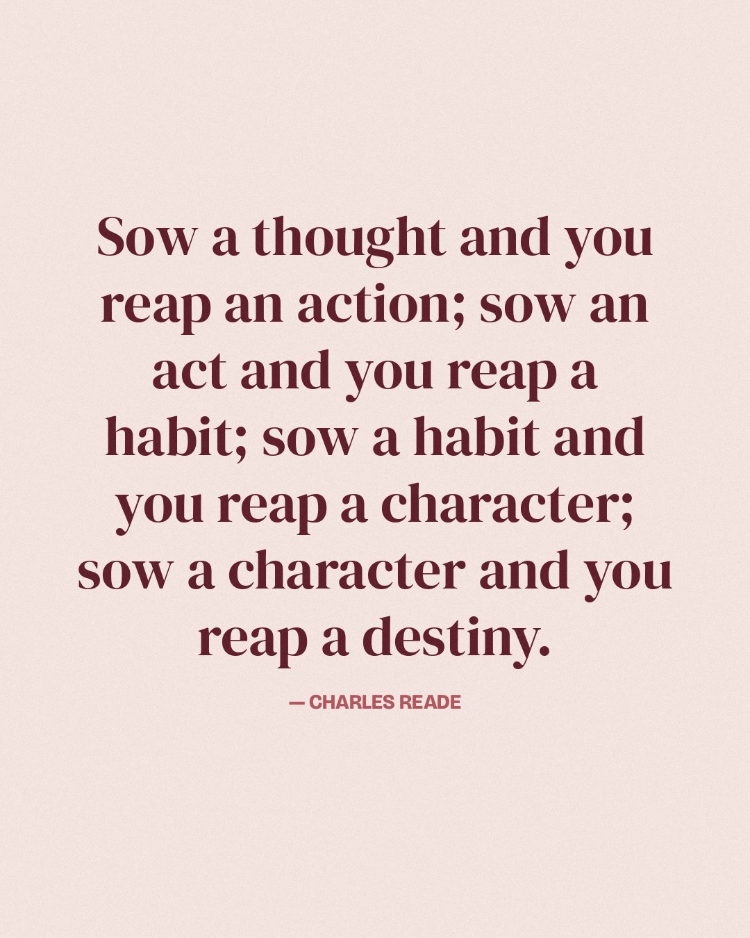 Sow a thought and you reap an action; sow an act and you reap a habit; sow a habit and you reap a character; sow a character and you reap a destiny. — Charles Reade