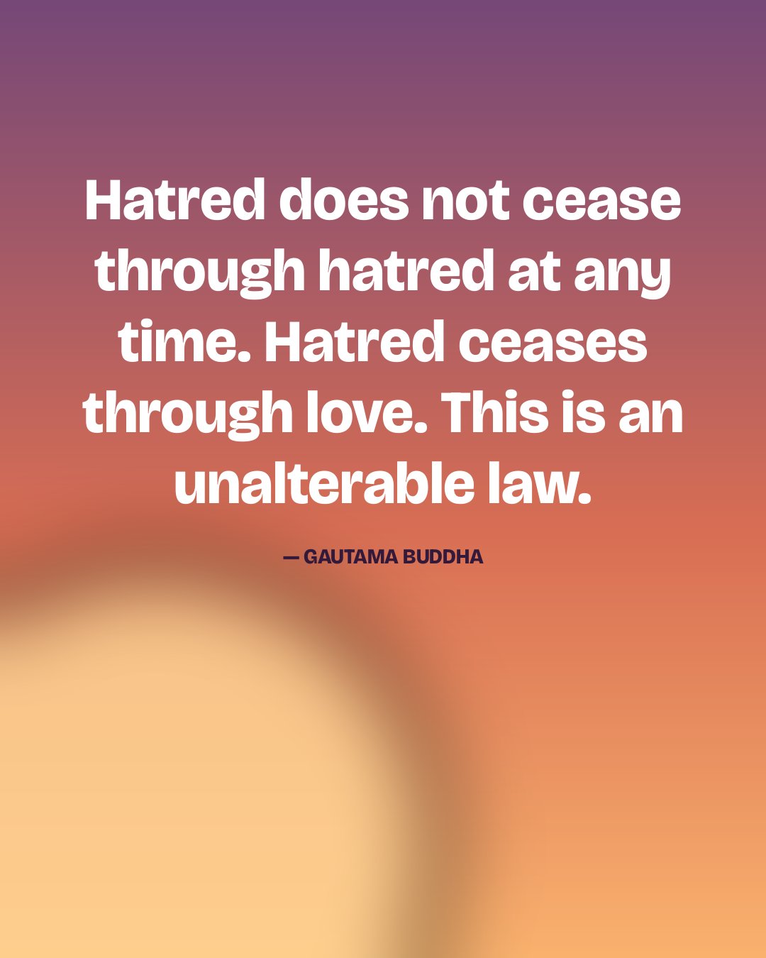 Hatred does not cease through hatred at any time. Hatred ceases through love. This is an unalterable law. — Gautama Buddha