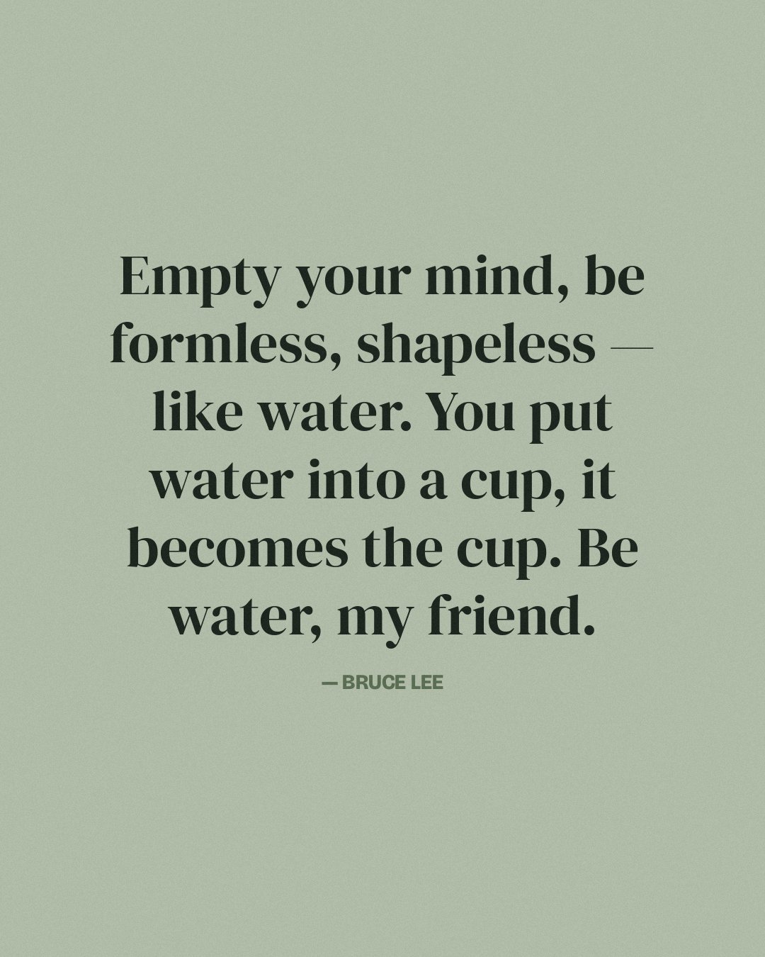 Empty your mind, be formless, shapeless — like water. You put water into a cup, it becomes the cup. Be water, my friend. — Bruce Lee