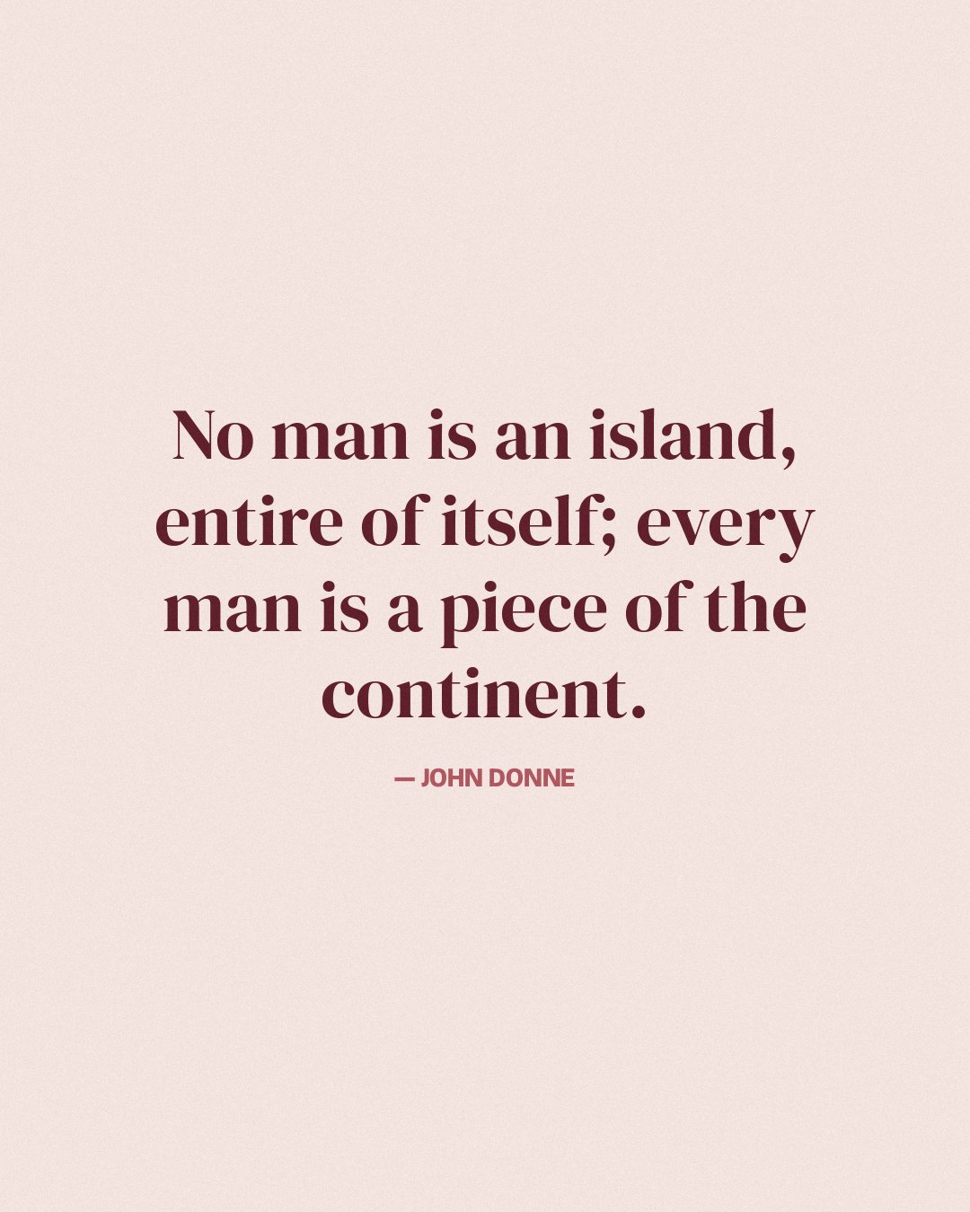 No man is an island, entire of itself; every man is a piece of the continent. — John Donne