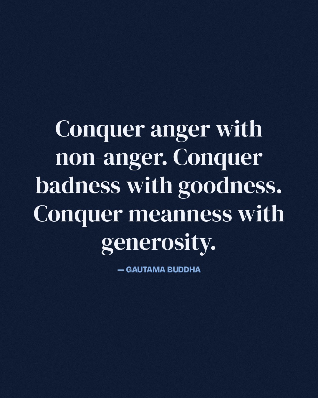 Conquer anger with non-anger. Conquer badness with goodness. Conquer meanness with generosity. — Gautama Buddha