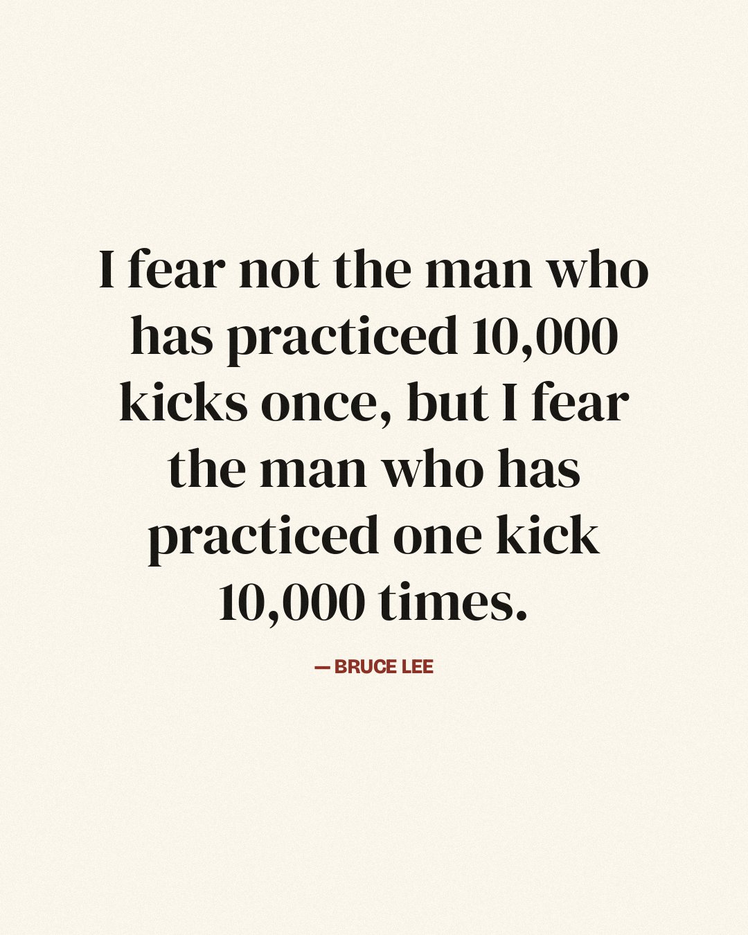 I fear not the man who has practiced 10,000 kicks once, but I fear the man who has practiced one kick 10,000 times. — Bruce Lee quote card