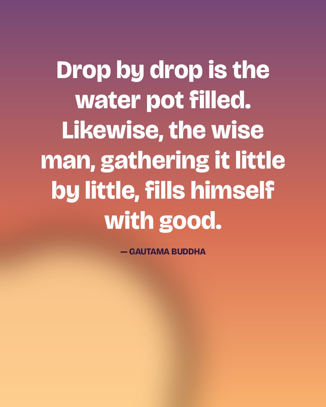 Drop by drop is the water pot filled. Likewise, the wise man, gathering it little by little, fills himself with good. — Gautama Buddha