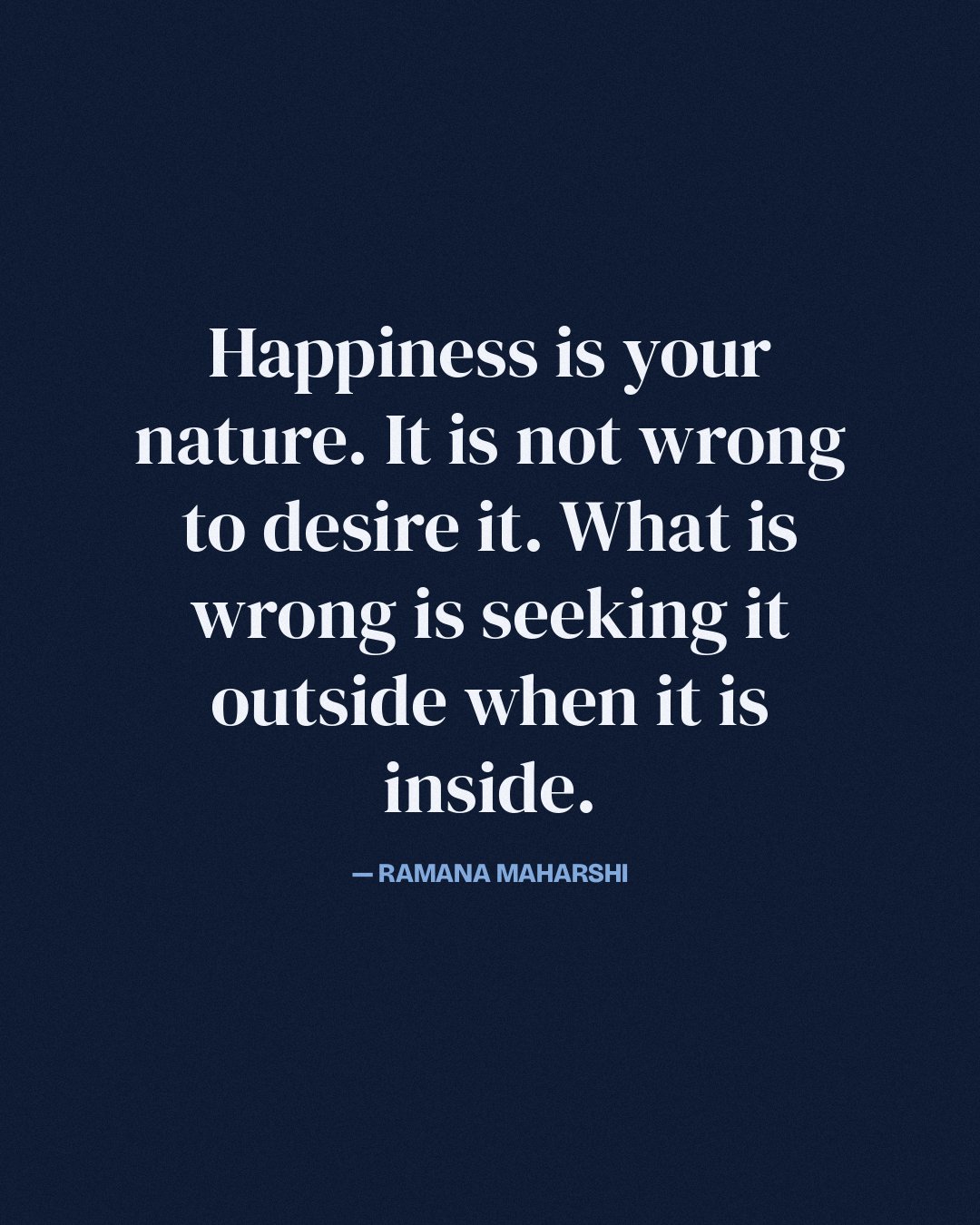 Happiness is your nature. It is not wrong to desire it. What is wrong is seeking it outside when it is inside. — Ramana Maharshi