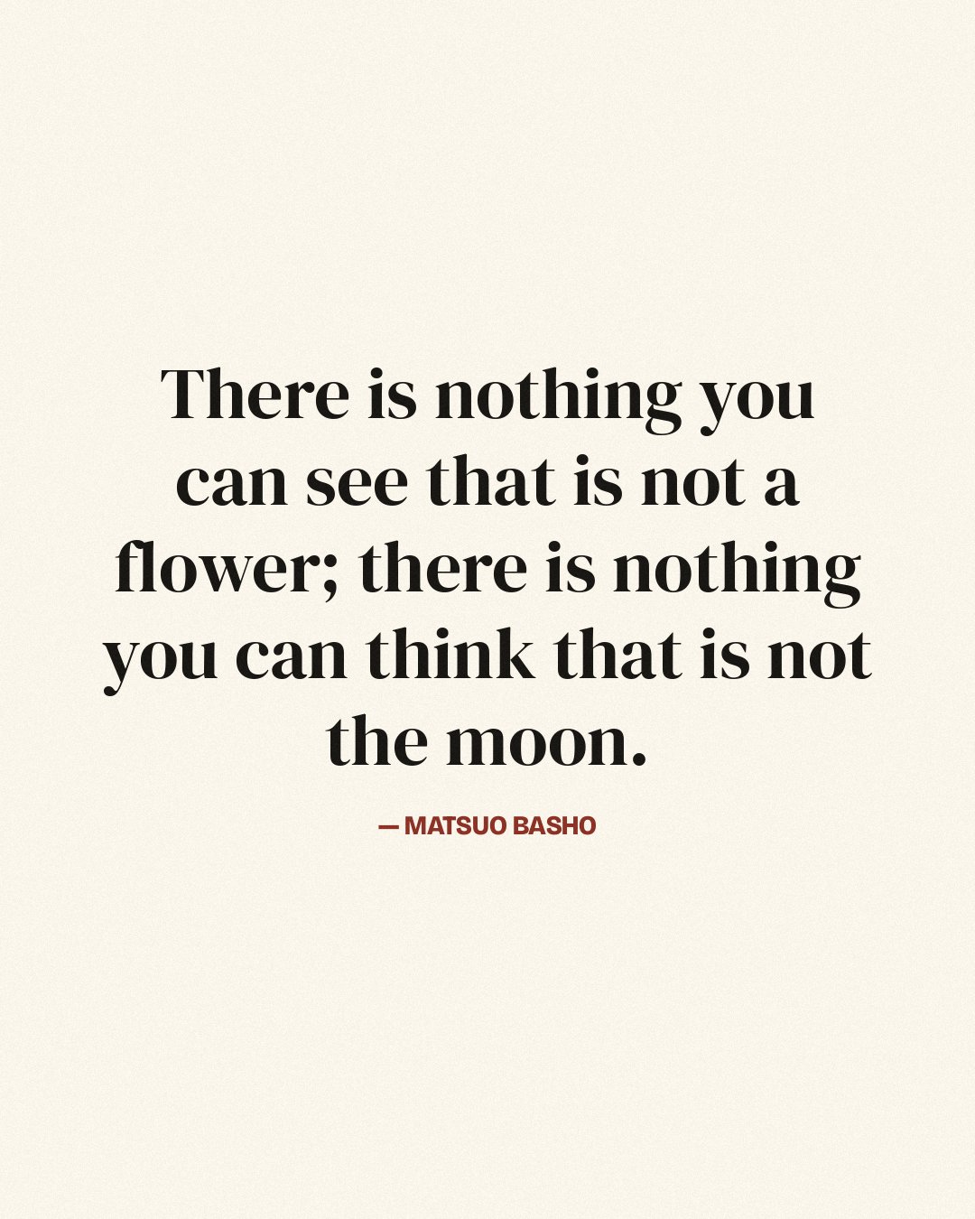 There is nothing you can see that is not a flower; there is nothing you can think that is not the moon. — Matsuo Basho