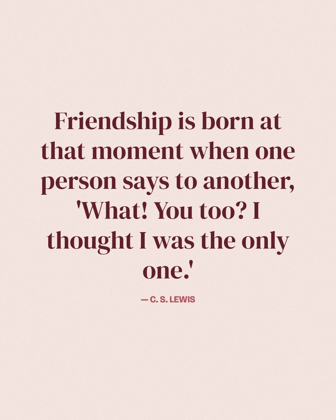 Friendship is born at that moment when one person says to another, 'What! You too? I thought I was the only one.' — C. S. Lewis