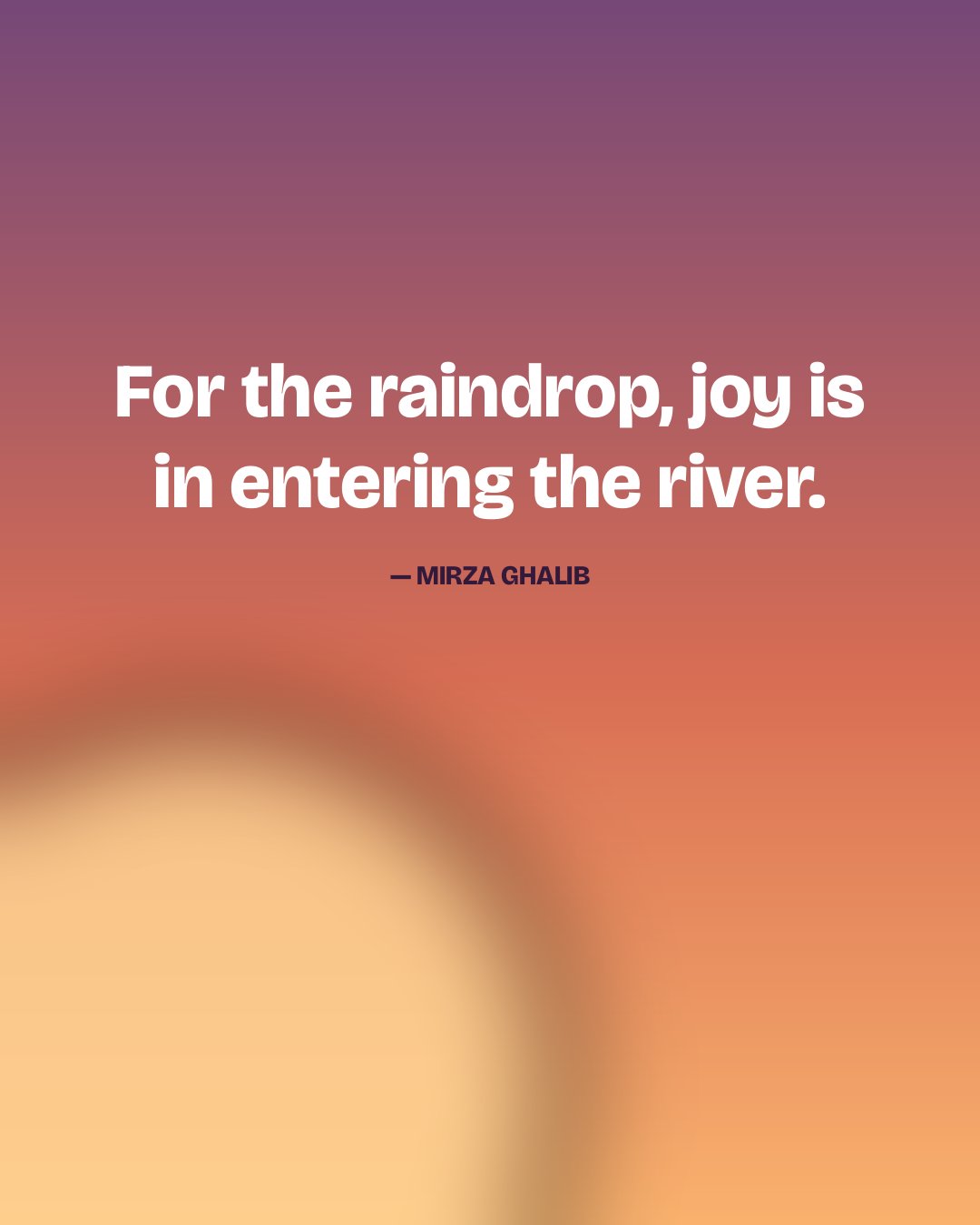 For the raindrop, joy is in entering the river. — Mirza Ghalib