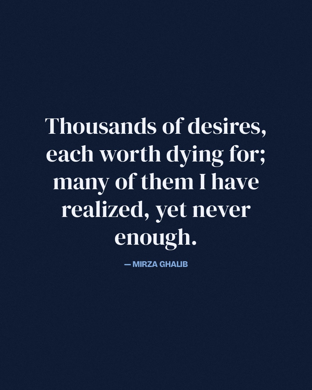 Thousands of desires, each worth dying for; many of them I have realized, yet never enough. — Mirza Ghalib