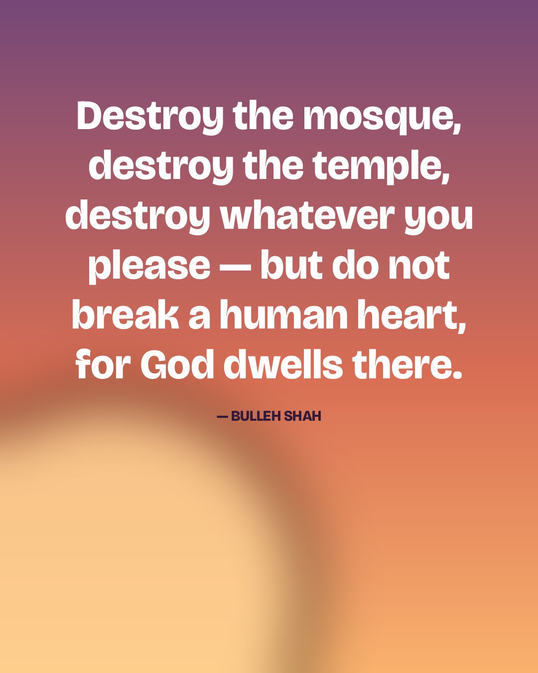 Destroy the mosque, destroy the temple, destroy whatever you please — but do not break a human heart, for God dwells there. — Bulleh Shah
