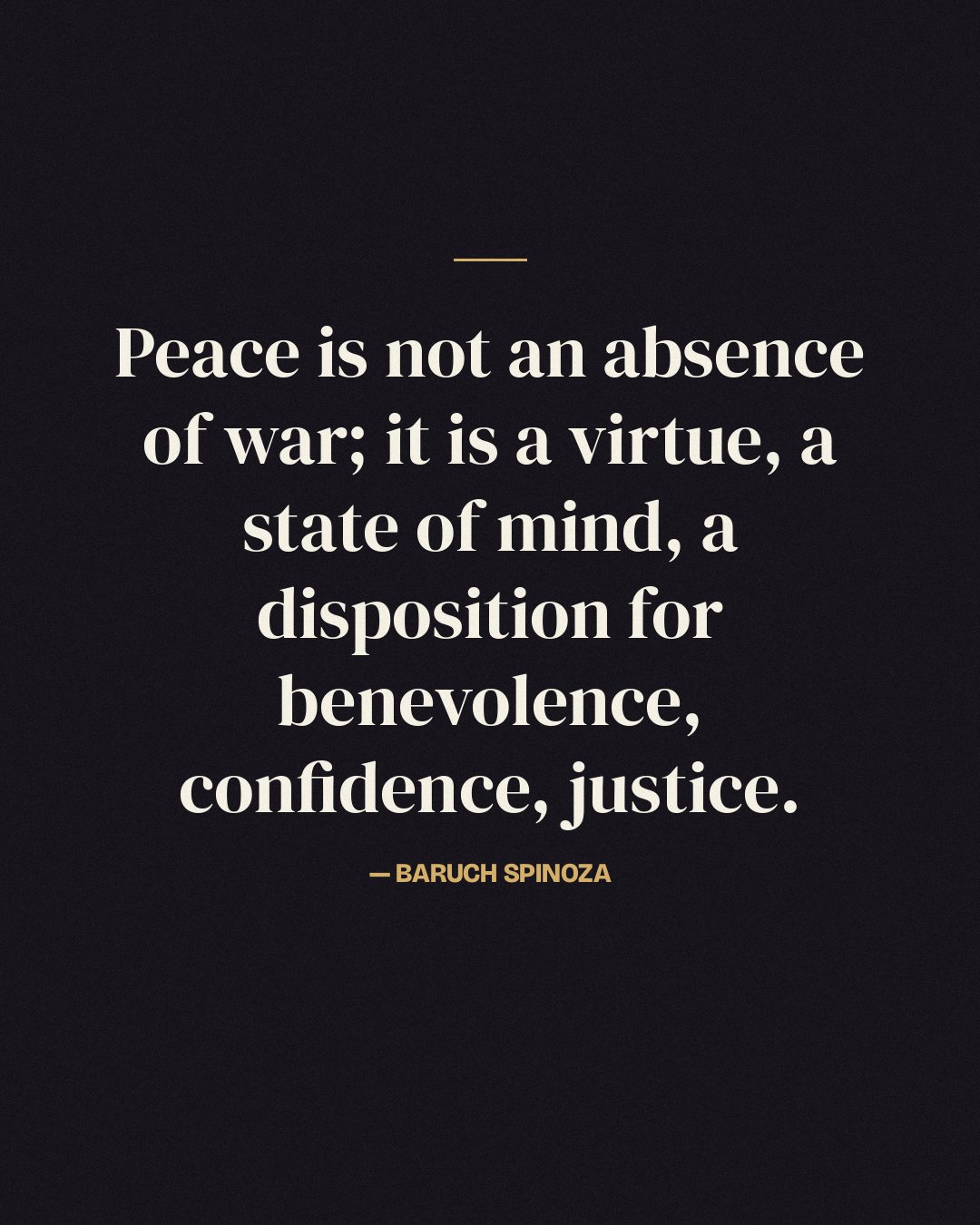 Peace is not an absence of war; it is a virtue, a state of mind, a disposition for benevolence, confidence, justice. — Baruch Spinoza
