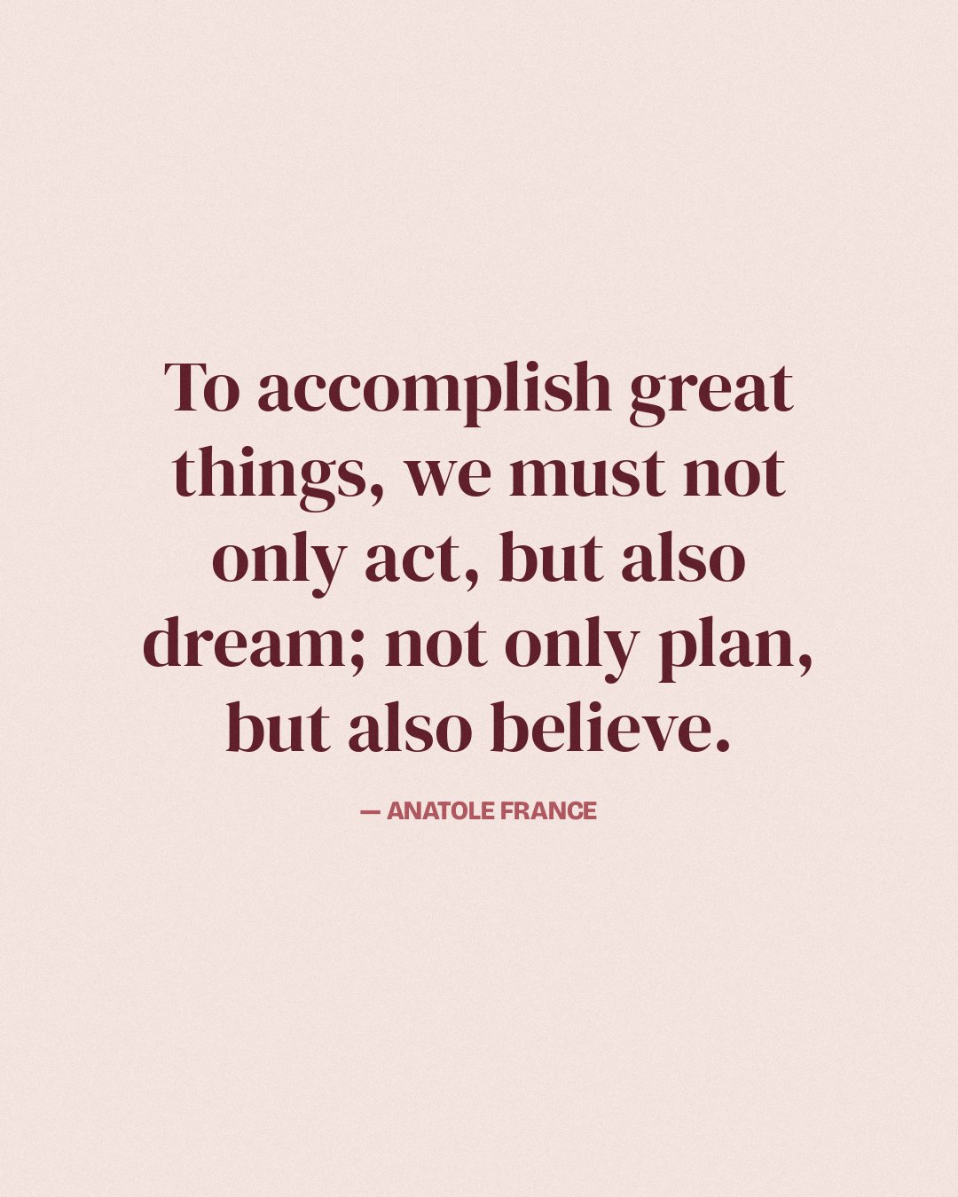 To accomplish great things, we must not only act, but also dream; not only plan, but also believe. — Anatole France