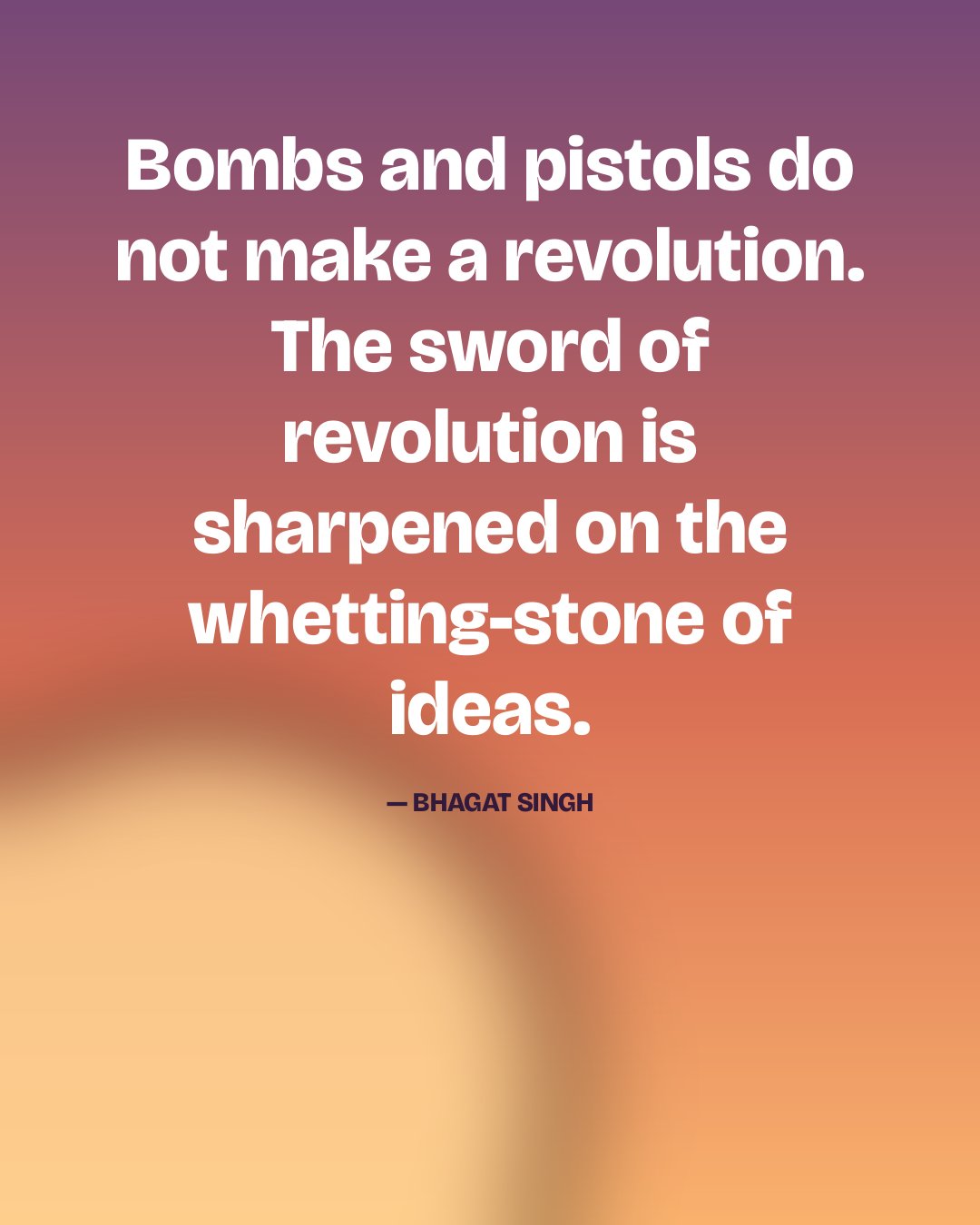 Bombs and pistols do not make a revolution. The sword of revolution is sharpened on the whetting-stone of ideas. — Bhagat Singh