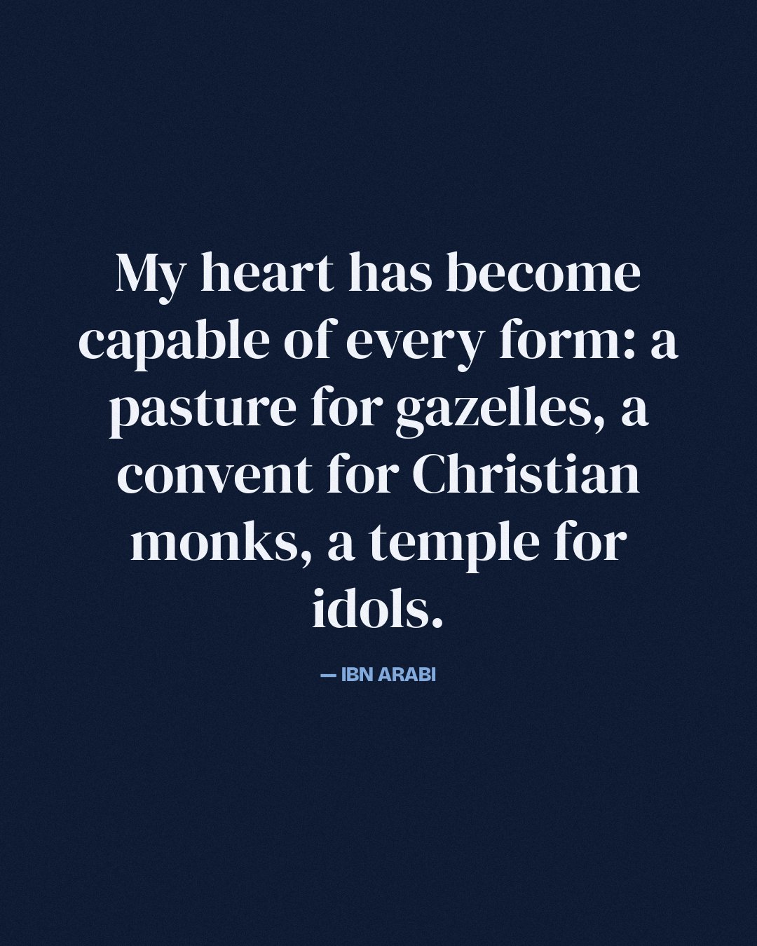 My heart has become capable of every form: a pasture for gazelles, a convent for Christian monks, a temple for idols. — Ibn Arabi