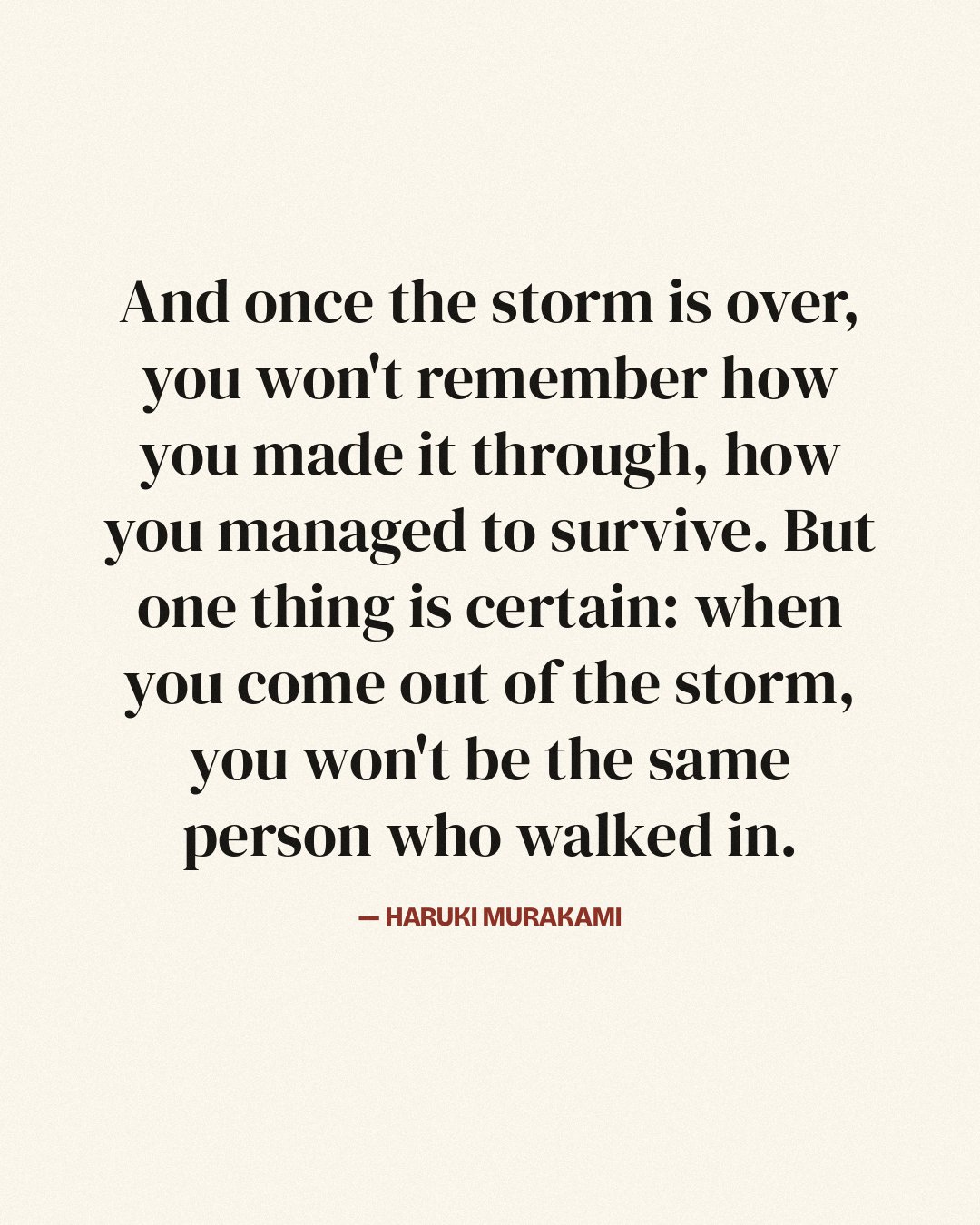 And once the storm is over, you won't remember how you made it through, how you managed to survive. But one thing is certain: when you come out of the storm, you won't be the same person who walked in. — Haruki Murakami