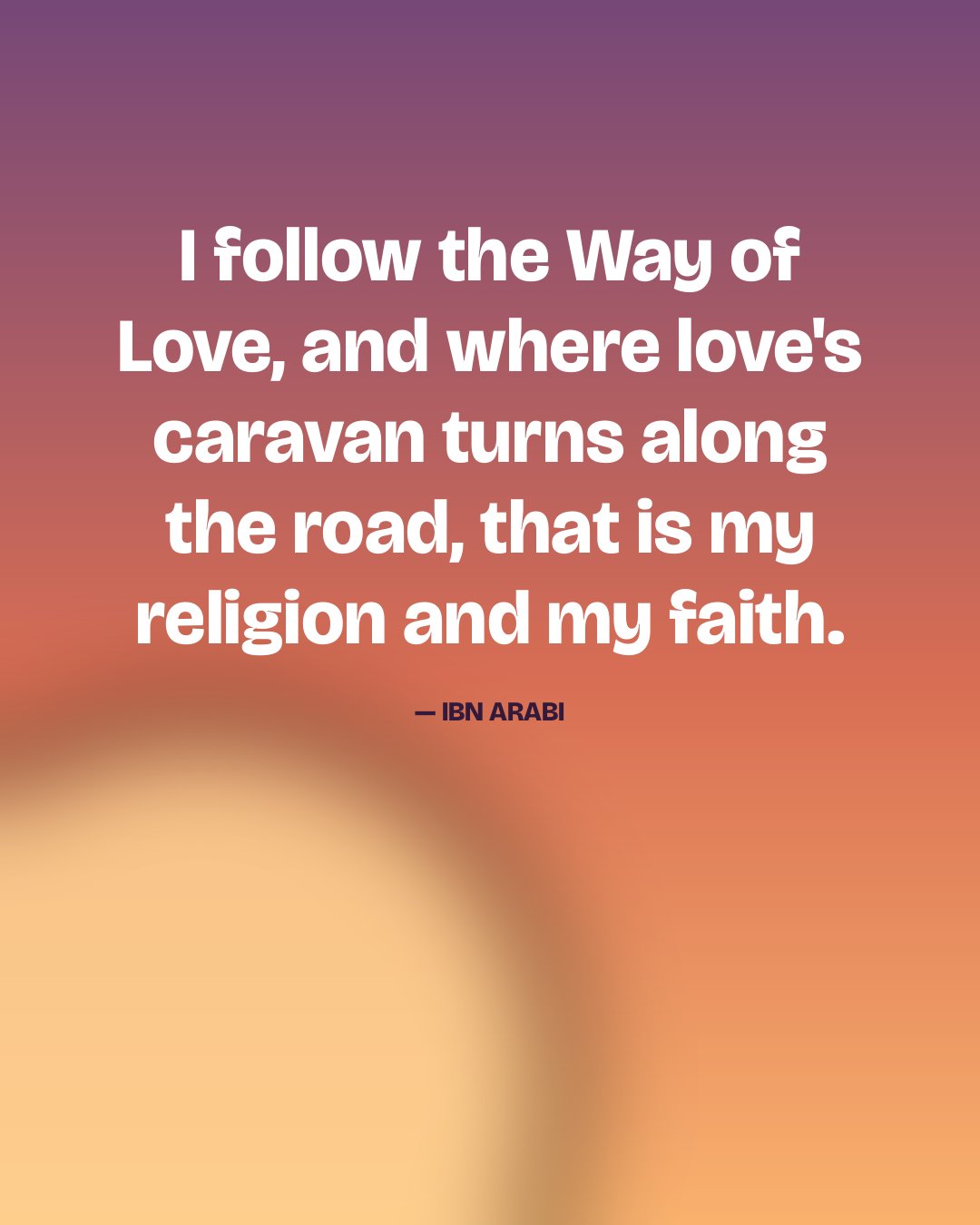 I follow the Way of Love, and where love's caravan turns along the road, that is my religion and my faith. — Ibn Arabi