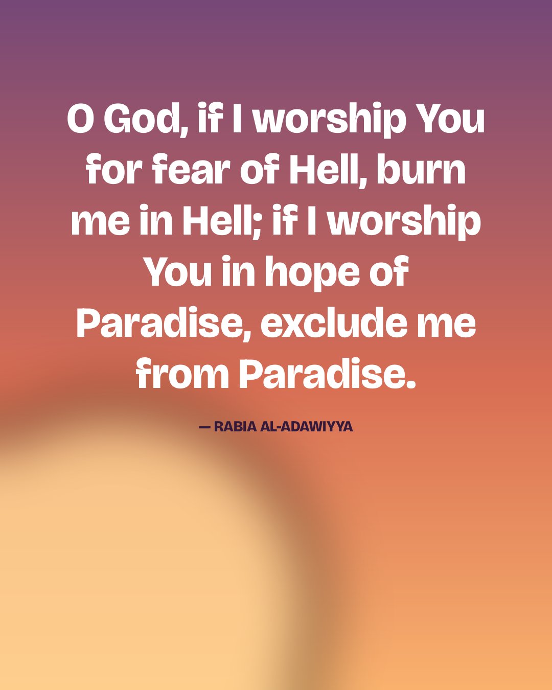 O God, if I worship You for fear of Hell, burn me in Hell; if I worship You in hope of Paradise, exclude me from Paradise. — Rabia al-Adawiyya