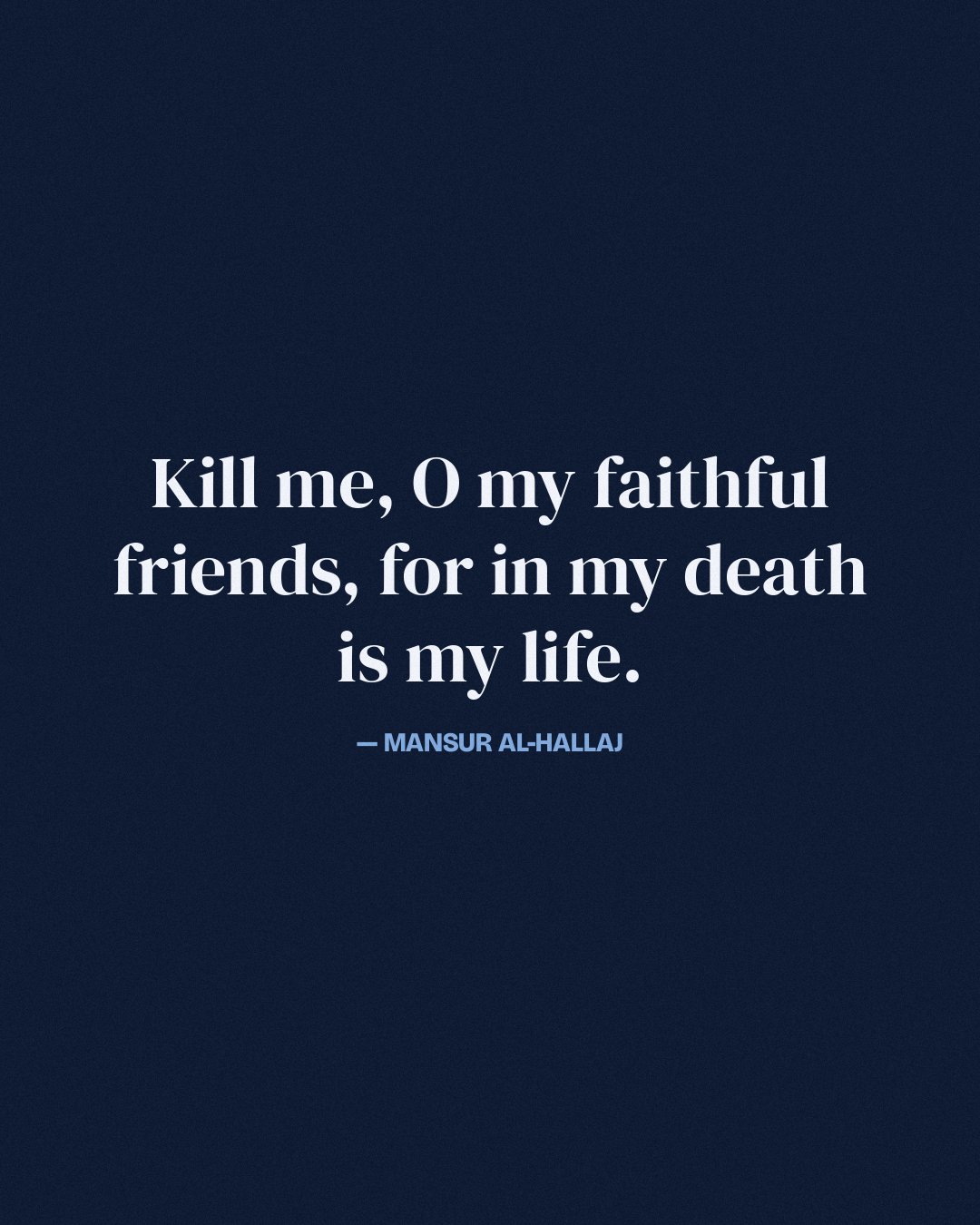 Kill me, O my faithful friends, for in my death is my life. — Mansur al-Hallaj