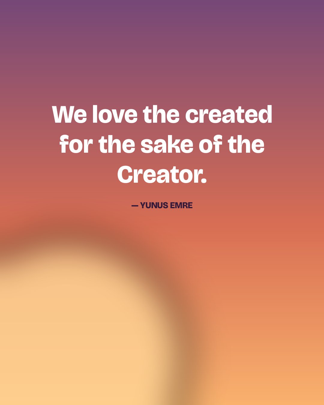 We love the created for the sake of the Creator. — Yunus Emre