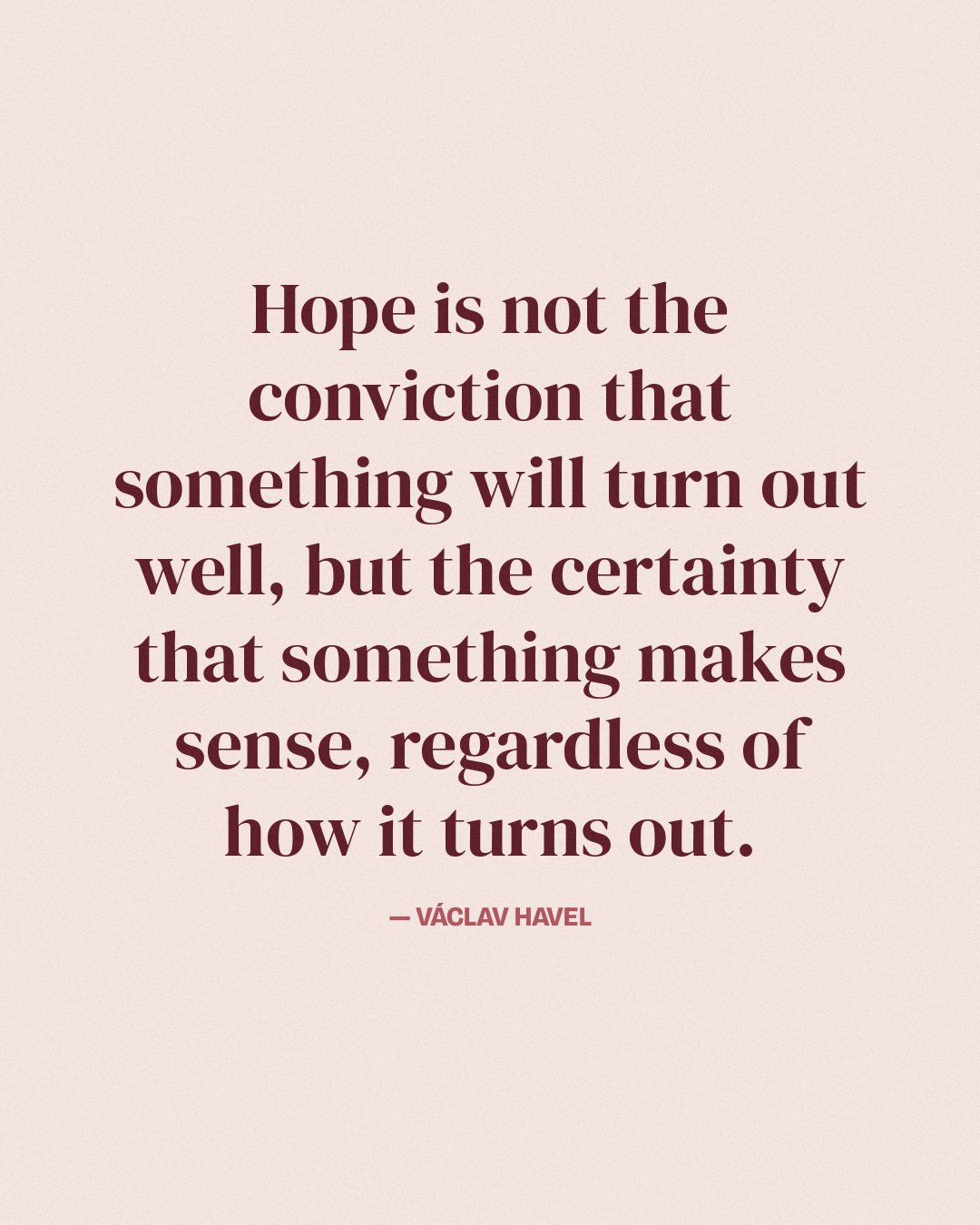 Hope is not the conviction that something will turn out well, but the certainty that something makes sense, regardless of how it turns out. — Václav Havel