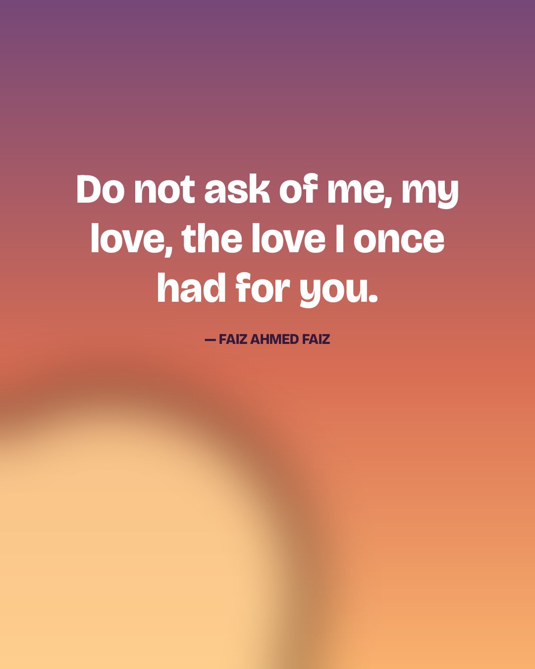 Do not ask of me, my love, the love I once had for you. — Faiz Ahmed Faiz