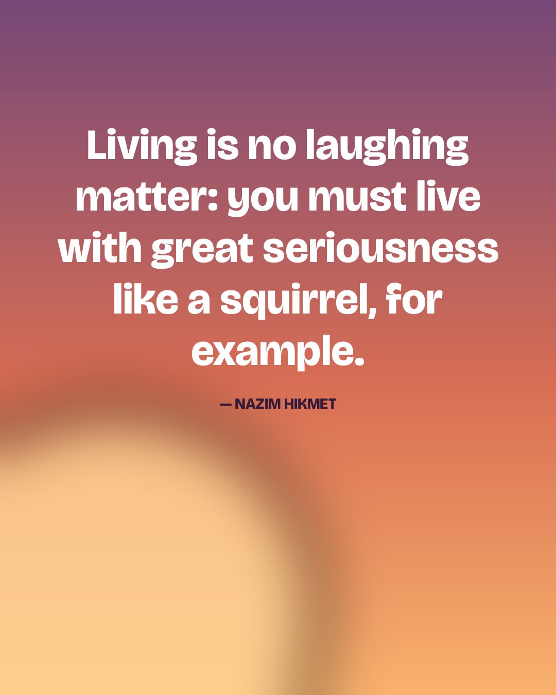 Living is no laughing matter: you must live with great seriousness like a squirrel, for example. — Nazim Hikmet