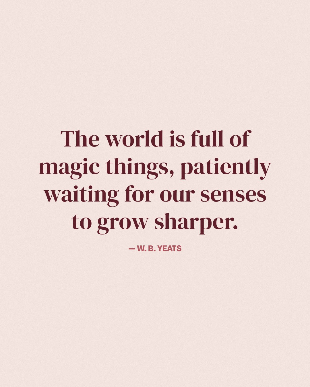 The world is full of magic things, patiently waiting for our senses to grow sharper. — W. B. Yeats