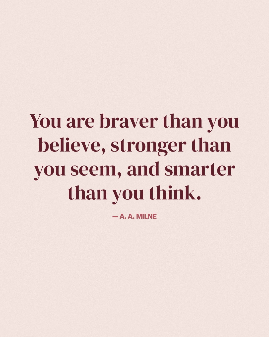 You are braver than you believe, stronger than you seem, and smarter than you think. — A. A. Milne