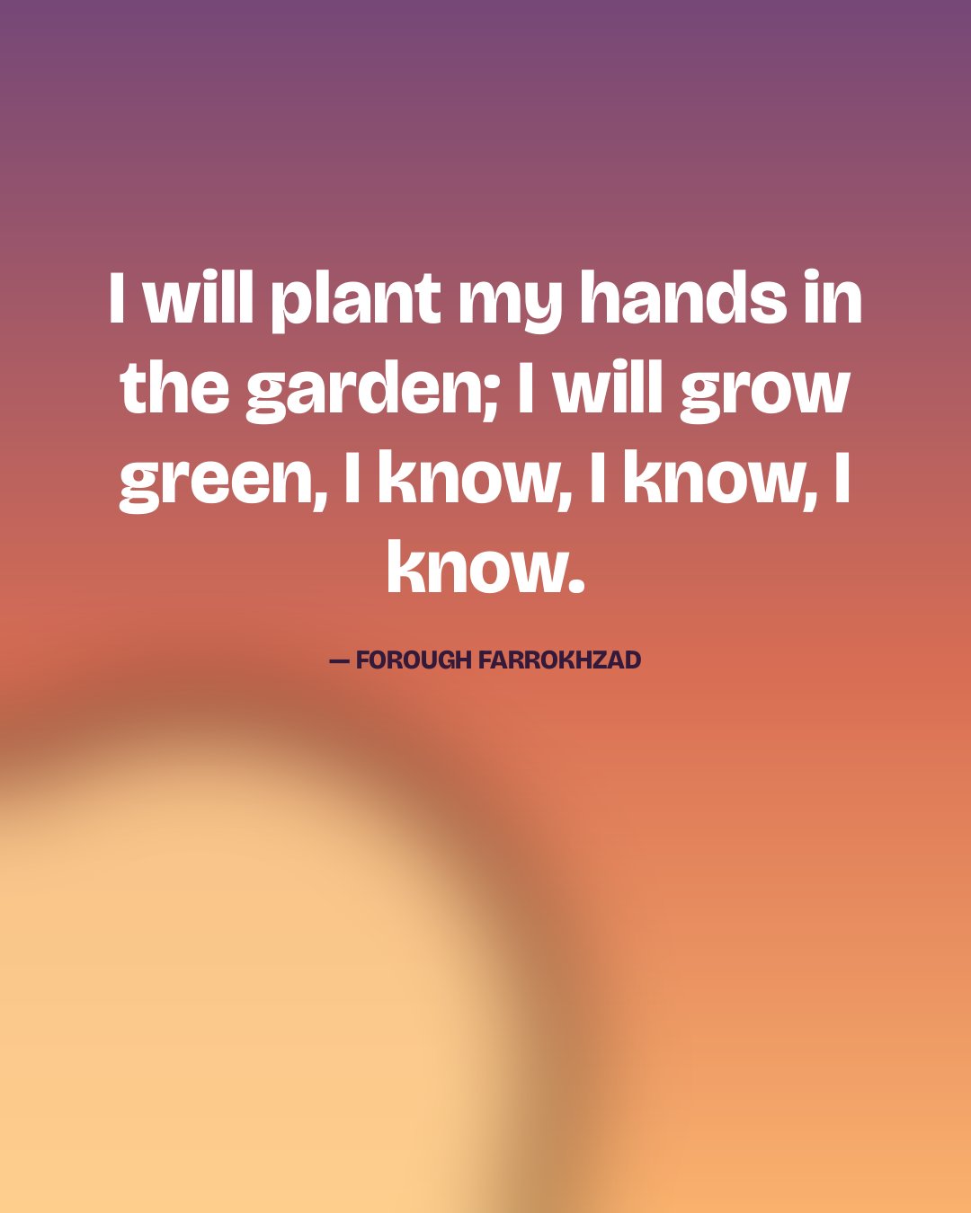 I will plant my hands in the garden; I will grow green, I know, I know, I know. — Forough Farrokhzad