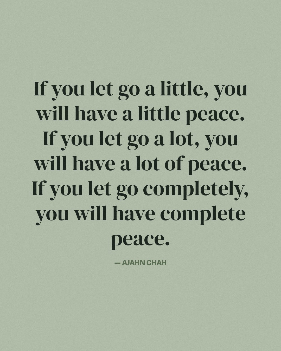 If you let go a little, you will have a little peace. If you let go a lot, you will have a lot of peace. If you let go completely, you will have complete peace. — Ajahn Chah