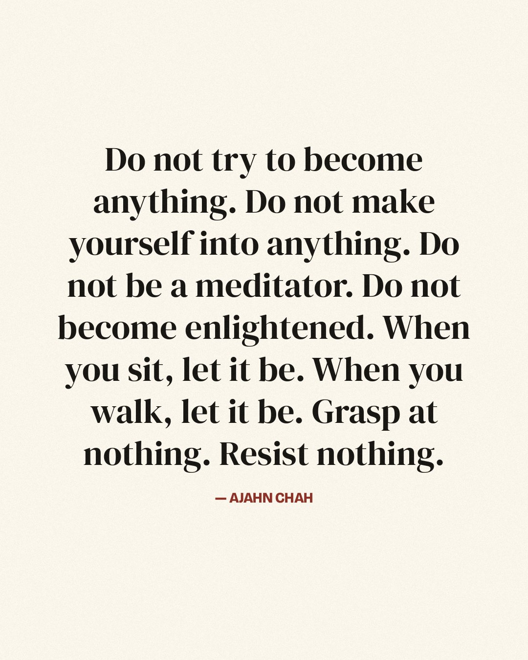 Do not try to become anything. Do not make yourself into anything. Do not be a meditator. Do not become enlightened. When you sit, let it be. When you walk, let it be. Grasp at nothing. Resist nothing. — Ajahn Chah